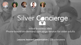 Initial business idea:
Phone-based on-demand concierge service for older adults
Lessons learned presentation | 120 interviews
John
Deniston
MBA1
Deborah
Stamm
MBA1
Quinlan
Jung
MS CS
Eli
Bildner
MBA1
Suzanne
Adatto
MBA2/
MA Ed.
Silver Concierge
 