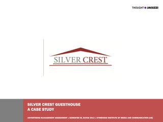 SILVER CREST GUESTHOUSE
A CASE STUDY
                                                                                                                 1
ADVERTISING MANAGEMENT ASSIGNMENT | SEMESTER III, BATCH 2013 | SYMBIOSIS INSTITUTE OF MEDIA AND COMMUNICATION (UG)
 