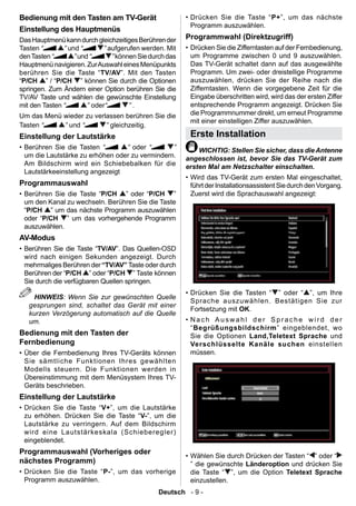 Bedienung mit den Tasten am TV-Gerät                      • Drücken Sie die Taste “ P+”, um das nächste
                                                            Programm auszuwählen.
Einstellung des Hauptmenüs
Das Hauptmenü kann durch gleichzeitiges Berühren der      Programmwahl (Direktzugriff)
Tasten “       ” und “        ” aufgerufen werden. Mit    • Drücken Sie die Zifferntasten auf der Fernbedienung,
den Tasten “       ” und “       ” können Sie durch das     um Programme zwischen 0 und 9 auszuwählen.
Hauptmenü navigieren. Zur Auswahl eines Menüpunkts          Das TV-Gerät schaltet dann auf das ausgewählte
berühren Sie die Taste “TV/AV”. Mit den Tasten              Programm. Um zwei- oder dreistellige Programme
“P/CH ” / “P/CH ” können Sie durch die Optionen             auszuwählen, drücken Sie der Reihe nach die
springen. Zum Ändern einer Option berühren Sie die          Zifferntasten. Wenn die vorgegebene Zeit für die
TV/AV Taste und wählen die gewünschte Einstellung           Eingabe überschritten wird, wird das der ersten Ziffer
mit den Tasten “        ” oder“        ”.                   entsprechende Programm angezeigt. Drücken Sie
Um das Menü wieder zu verlassen berühren Sie die            die Programmnummer direkt, um erneut Programme
                                                            mit einer einstelligen Ziffer auszuwählen.
Tasten “    ” und “       ” gleichzeitig.
Einstellung der Lautstärke                                 Erste Installation
• Berühren Sie die Tasten “       ” oder “       ”            WICHTIG: Stellen Sie sicher, dass die Antenne
  um die Lautstärke zu erhöhen oder zu vermindern.        angeschlossen ist, bevor Sie das TV-Gerät zum
  Am Bildschirm wird ein Schiebebalken für die            ersten Mal am Netzschalter einschalten.
  Lautstärkeeinstellung angezeigt
                                                          • Wird das TV-Gerät zum ersten Mal eingeschaltet,
Programmauswahl                                             führt der Installationsassistent Sie durch den Vorgang.
• Berühren Sie die Taste “P/CH ” oder “P/CH ”               Zuerst wird die Sprachauswahl angezeigt:
  um den Kanal zu wechseln. Berühren Sie die Taste
  “P/CH ” um das nächste Programm auszuwählen
  oder “P/CH ” um das vorhergehende Programm
  auszuwählen.
AV-Modus
• Berühren Sie die Taste “TV/AV”. Das Quellen-OSD
  wird nach einigen Sekunden angezeigt. Durch
  mehrmaliges Berühren der “TV/AV” Taste oder durch
  Berühren der “P/CH ” oder “P/CH ” Taste können
  Sie durch die verfügbaren Quellen springen.
                                                          • Drücken Sie die Tasten “ ” oder “ ”, um Ihre
    HINWEIS: Wenn Sie zur gewünschten Quelle
                                                            Sprache auszuwählen. Bestätigen Sie zur
   gesprungen sind, schaltet das Gerät mit einer
                                                            Fortsetzung mit OK.
   kurzen Verzögerung automatisch auf die Quelle
   um.                                                    • Nach Auswahl der Sprache wird der
                                                            “Begrüßungsbildschirm” eingeblendet, wo
Bedienung mit den Tasten der                                Sie die Optionen Land,Teletext Sprache und
Fernbedienung                                               Verschlüsselte Kanäle suchen einstellen
• Über die Fernbedienung Ihres TV-Geräts können             müssen.
  Sie sämtliche Funktionen Ihres gewählten
  Modells steuern. Die Funktionen werden in
  Übereinstimmung mit dem Menüsystem Ihres TV-
  Geräts beschrieben.
Einstellung der Lautstärke
• Drücken Sie die Taste “ V+”, um die Lautstärke
  zu erhöhen. Drücken Sie die Taste “V-”, um die
  Lautstärke zu verringern. Auf dem Bildschirm
  wird eine Lautstärkeskala (Schieberegler)
  eingeblendet.
Programmauswahl (Vorheriges oder
                                                          • Wählen Sie durch Drücken der Tasten “ ” oder “
nächstes Programm)                                          ” die gewünschte Länderoption und drücken Sie
• Drücken Sie die Taste “ P-”, um das vorherige             die Taste “ ”, um die Option Teletext Sprache
  Programm auszuwählen.                                     einzustellen.
                                                Deutsch - 9 -
 