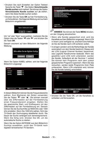 • Drücken Sie nach Einstellen der Option Teletext
  Sprache die Taste “ ”. Die Option Verschlüsselte
  Kanäle suchen wird markiert. Sie können die Option
  Verschlüsselte Kanäle suchen auf Ja stellen,
  wenn Sie diese Kanäle suchen wollen.
• Drücken Sie die Taste OK auf der Fernbedienung,
  um fortzufahren. Die folgende Meldung wird auf dem
  Bildschirm eingeblendet:




                                                           HINWEIS: Sie können die Taste MENU drücken,
                                                       um den Vorgang abzubrechen.
Um “Ja” oder “Nein” auszuwählen, markieren Sie die
                                                       • Wenn alle Kanäle gespeichert sind, wird die
Option über die Tasten “ ” oder “ ” und drücken Sie
                                                         Kanalliste auf dem Bildschirm angezeigt. Wenn LCN
die Taste OK.
                                                         in Ihrem Land verfügbar ist, erscheint eine Abfrage
Danach erscheint auf dem Bildschirm die folgende         ob Sie die Kanäle nach LCN sortieren wollen.
Meldung:
                                                       • In einigen Ländern wird die Reihenfolge der Kanäle
                                                         automatisch von dem Sender bestimmt. Dieses wird
                                                         als LCN (Logical Channel Number) bezeichnet,
                                                         was Logische Kanalnummer bedeutet. Wenn das
                                                         gewählte Land LCN nicht unterstützt, werden
                                                         die Kanäle, fortlaufend ab der Nummer 1 sortiert
                                                         Sie können kein Programm nach dem zuletzt
Wenn Sie Option KABEL wählen, wird der folgende
                                                         gespeicherten Programm speichern. Wenn Sie das
Bildschirm angezeigt:
                                                         versuchen, werden beide Programme ihren Platz
                                                         umtauschen. Wenn LCN unterstützt wird, können
                                                         Sie die Kanäle beliebig verschieben.




In diesem Bildschirm können Sie die Frequenzbereiche
wählen. Zum Markieren der Zeilen verwenden             • Drücken Sie die Taste OK, um die Kanalliste zu
Sie die Tasten “ ” oder “ ”. Sie können manuell          schließen und fernzusehen.
über die Zifferntasten auf der Fernbedienung
einen Frequenzbereich eingeben. Stellen Sie
die gewünschte Start- und Endfrequenz mit den
Zifferntasten auf der Fernbedienung ein. Danach
können Sie die Suchschritte auf 8000 kHz oder 1000
kHz einstellen. Wenn Sie 1000 kHz wählen, führt das
TV-Gerät den Suchvorgang detaillierter durch. Die
Dauer der Suche verlängert sich dementsprechend.
Wenn Sie fertig sind, drücken Sie OK, um die
automatische Suche zu starten.
Wenn Sie die Option ANTENNE aus dem Bildschirm
Suchtyp auswählen, sucht das TV-Gerät nach
digitalen terrestrischen TV-Sendern.



                                             Deutsch - 10 -
 