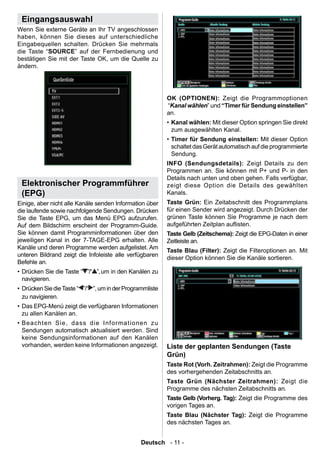 Eingangsauswahl
Wenn Sie externe Geräte an Ihr TV angeschlossen
haben, können Sie dieses auf unterschiedliche
Eingabequellen schalten. Drücken Sie mehrmals
die Taste “SOURCE” auf der Fernbedienung und
bestätigen Sie mit der Taste OK, um die Quelle zu
ändern.




                                                           OK (OPTIONEN): Zeigt die Programmoptionen
                                                           “Kanal wählen” und “Timer für Sendung einstellen”
                                                           an.
                                                           • Kanal wählen: Mit dieser Option springen Sie direkt
                                                             zum ausgewählten Kanal.
                                                           • Timer für Sendung einstellen: Mit dieser Option
                                                             schaltet das Gerät automatisch auf die programmierte
                                                             Sendung.
                                                           INFO (Sendungsdetails): Zeigt Details zu den
                                                           Programmen an. Sie können mit P+ und P- in den
                                                           Details nach unten und oben gehen. Falls verfügbar,
 Elektronischer Programmführer                             zeigt diese Option die Details des gewählten
 (EPG)                                                     Kanals.
Einige, aber nicht alle Kanäle senden Information über     Taste Grün: Ein Zeitabschnitt des Programmplans
die laufende sowie nachfolgende Sendungen. Drücken         für einen Sender wird angezeigt. Durch Drücken der
Sie die Taste EPG, um das Menü EPG aufzurufen.             grünen Taste können Sie Programme je nach dem
Auf dem Bildschirm erscheint der Programm-Guide.           aufgeführten Zeitplan auisten.
Sie können damit Programminformationen über den            Taste Gelb (Zeitschema): Zeigt die EPG-Daten in einer
jeweiligen Kanal in der 7-TAGE-EPG erhalten. Alle          Zeitleiste an.
Kanäle und deren Programme werden aufgelistet. Am
                                                           Taste Blau (Filter): Zeigt die Filteroptionen an. Mit
unteren Bildrand zeigt die Infoleiste alle verfügbaren
                                                           dieser Option können Sie die Kanäle sortieren.
Befehle an.
• Drücken Sie die Taste “ ”/“ ”, um in den Kanälen zu
  navigieren.
• Drücken Sie die Taste “ ”/“ ”, um in der Programmliste
  zu navigieren.
• Das EPG-Menü zeigt die verfügbaren Informationen
  zu allen Kanälen an.
• Beachten Sie, dass die Informationen zu
  Sendungen automatisch aktualisiert werden. Sind
  keine Sendungsinformationen auf den Kanälen
  vorhanden, werden keine Informationen angezeigt.         Liste der geplanten Sendungen (Taste
                                                           Grün)
                                                           Taste Rot (Vorh. Zeitrahmen): Zeigt die Programme
                                                           des vorhergehenden Zeitabschnitts an.
                                                           Taste Grün (Nächster Zeitrahmen): Zeigt die
                                                           Programme des nächsten Zeitabschnitts an.
                                                           Taste Gelb (Vorherg. Tag): Zeigt die Programme des
                                                           vorigen Tages an.
                                                           Taste Blau (Nächster Tag): Zeigt die Programme
                                                           des nächsten Tages an.


                                                 Deutsch - 11 -
 