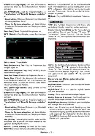 Zifferntasten (Springen): Mit den Zifferntasten          Mit dieser Funktion können Sie die EPG-Datenbank
können Sie direkt zu den entsprechenden Kanälen          nach einem bestimmten Genre durchsuchen. Die im
springen.                                                EPG verfügbaren Informationen werden durchsucht
OK (OPTIONEN): Zeigt die Programmoptionen                und die Ergebnisse, die zu Ihren Suchkriterien
“Kanal wählen” und “Timer für Sendung einstellen”        passen, angezeigt.
an.                                                        (Jetzt) : Zeigt im EPG-Menü das aktuelle Programm
• Kanal wählen: Mit dieser Option springen Sie direkt    an.
  zum ausgewählten Kanal.                                 Installation
• Timer für Sendung einstellen: Mit dieser Option        TIPP: Die Funktion Installation hilft Ihnen, alle
  schaltet das Gerät automatisch auf die programmierte   verfügbaren Sender zu suchen und zu speichern.
  Sendung.
                                                         Drücken Sie die Taste MENU auf der Fernbedienung
Taste Text (Filter): Zeigt die Filteroptionen an.        und wählen Sie mit den Tasten “ ” oder “ ”
INFO (Details): Zeigt Details zu den Programmen          “Installation” (viertes Symbol). Drücken Sie die
an.                                                      Taste OK und der folgende Menübildschirm wird
                                                         angezeigt.




Zeitschema (Taste Gelb)
Taste Rot (Vorherg. Tag): Zeigt die Programme des        Wählen Sie die Option Automatischer Sendersuchlauf
vorigen Tages an.                                        mit den Tasten “ ” / “ ” aus und drücken Sie die
                                                         Taste OK. Die Optionen für den automatischen
Taste Grün (Nächster Tag): Zeigt die Programme
                                                         Sendersuchlauf werden angezeigt. Sie können
des nächsten Tages an.
                                                         die Optionen mit den Tasten “ ” /“ ” und OK
Taste Gelb (Zoom): Erweitert die Programminformation.    auswählen.
Taste Blau (Filter): Sie können Informationen            Steuerung des Menüs automatischer
durch TV/Radio, Freie/CAS*, A-Z oder Sortieren der
                                                         Sendersuchlauf
Kanalliste durch Drücken der blauen Taste, ltern
(*CAS=verschlüsselte Kanäle).                            Digital Antenne: Sucht und speichert digitale Sender
                                                         von der Antenne.
INFO (Sendungs-Details): Zeigt Details zu den
Programmen an.                                           Digital Kabel: Sucht und speichert digitale Sender
                                                         aus dem Kabelnetz.
Zifferntasten (Springen): Mit den Zifferntasten
können Sie direkt zu den entsprechenden Kanälen          Analog: Sucht und speichert analoge Sender.
springen.                                                Digital Antenne & Analog: Sucht und speichert
OK (OPTIONEN): Zeigt die Programmoptionen                digitale und analoge Sender von der Antenne.
“Kanal wählen” und “Timer für Sendung einstellen”        Digital Kabel & Analog: Sucht und speichert digitale
an.                                                      und analoge Sender vom Kabel.
• Kanal wählen: Mit dieser Option springen Sie direkt    • Nach der Einstellung und Bestätigung des
  zum ausgewählten Kanal.                                  Autom atischen Sende rsuchla ufs wi rd der
• Timer für Sendung einstellen: Mit dieser Option          Installationsvorgang gestartet. Ein Fortschrittsbalken
  schaltet das Gerät automatisch auf die programmierte     wird angezeigt. Zum Abbrechen drücken Sie die
  Sendung.                                                 Taste MENU. In diesem Fall werden die gefundenen
                                                           Kanäle nicht gespeichert.
Text (Suche): Diese Eigenschaft hilft Ihnen Kanäle
zu suchen. Der Suchlauf kann nach einer Liste von
Optionen durchgeführt werden.
SUBTTL (Sparte wählen): Drücken Sie die Taste
SUBTITLE, um das Menü Sparte wählen anzuzeigen.
                                               Deutsch - 12 -
 