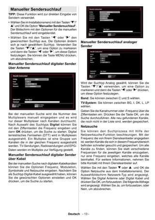 Manueller Sendersuchlauf
TIPP: Diese Funktion wird zur direkten Eingabe von
Sendern verwendet.
• Wählen Sie im Installationsmenü mit den Tasten “ ”/“
   ” und OK die Option “Manueller Sendersuchlauf”.
  Der Bildschirm mit den Optionen für die manuellen
  Sendersuchlauf wird eingeblendet.
• Wählen Sie mit den Tasten “ ” oder “ ” den
  gewünschten Suchtyp aus. Die Optionen ändern           Manueller Sendersuchlauf analoger
  sich je nach gewähltem Suchtyp. Verwenden Sie          Sender
  die Tasten “ ”/“ ”, um eine Option zu markieren
  und dann die Tasten “ ” oder “ ”, um diese Option
  festzulegen. Sie können die Taste MENU drücken,
  um abzubrechen.
Manueller Sendersuchlauf digitaler Sender
über Antenne



                                                         Wird der Suchtyp Analog gewählt, können Sie die
                                                         Tasten “ ”/“ ” verwenden, um eine Option zu
                                                         markieren und dann die Tasten “ ” oder “ ” drücken,
                                                         um diese Option festzulegen.
                                                         Band: Sie können zwischen C und S wählen.
                                                         TV-System: Sie können zwischen BG, I, DK, L, LP
                                                         wählen.
                                                         Geben Sie die Kanalnummer oder -Frequenz über die
Bei der manuellen Suche wird die Nummer des              Zifferntasten ein. Drücken Sie die Taste OK, um die
Multiplexers manuell eingegeben und es wird              Suche durchzuführen. Alle neu gefundenen Kanäle,
nur dieser Multiplexer nach Kanälen durchsucht.          die noch nicht in der Liste sind, werden gespeichert.
Nach Auswahl des Suchtyps Digital können Sie
mit den Zifferntasten die Frequenz eingeben und
                                                         Netzsuche
dann OK drücken, um die Suche zu starten. Digital        Sie können den Suchprozess mit Hilfe der
terrestrisches Fernsehen (DTT) wird in Multiplexen       Netzwerksuche-Funktion beschleunigen. Mit der
ausgestrahlt. Ein Multiplex ist eine Gruppe von          Frequenz die von Ihrem Diensteanbieter angegeben
Kanälen die in der gleichen Frequenz ausgestrahlt        ist, werden Kanäle die sich in diesem Frequenzbereich
werden. TV-Sendungen, Radiosendungen und EPG-            benden schneller gesucht und gespeichert. Um alle
Daten werden im Multiplex zur Verfügung gestellt.        Kanäle zu nden, können Sie statt verschiedene
                                                         Frequenzen für die jeweiligen Kanäle einzugeben,
Manueller Sendersuchlauf digitaler Sender                nur eine Frequenz eingeben, welches alle Kanäle
über Kabel                                               beinhaltet. Für weitere Informationen, nehmen Sie
Bei der manuellen Suche nach digitalen Kabelkanälen      bitte Kontakt mit Ihrem Diensteanbieter auf.
können Sie die Optionen Frequenz, Modulation,            Wählen Sie mit den Tasten       oder      und OK die
Symbolrate und Netzsuche eingeben. Nachdem Sie           Option Netzsuche aus dem Installationsmenü. Der
als Suchtyp Digital-Kabel ausgewählt haben, können       Auswahlbildschirm Netzwerk-Typ wird angezeigt.
Sie die gewünschten Optionen einstellen und OK           Wählen Sie Digital Antenne oder Digital Kabel und
drücken, um die Suche zu starten.                        drücken Sie OK, um fortzusetzen. Die folgende Abfrage
                                                         wird angezeigt. Wählen Sie Ja, um fortzusetzen, oder
                                                         Nein, um abzubrechen.




                                               Deutsch - 13 -
 
