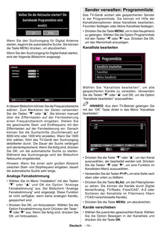 Sender verwalten: Programmliste
                                                       Das TV-Gerät sortiert alle gespeicherten Sender
                                                       in der Programmliste. Sie können mit Hilfe der
                                                       Kanallistenoptionen diese Kanalliste bearbeiten,
                                                       Favoriten festlegen oder Aktive Kanalliste festlegen.
                                                       • Drücken Sie die Taste MENU, um in das Hauptmenü
                                                         zu gelangen. Wählen Sie die Option Programmliste
                                                         mit den Tasten “ ” oder “ ” aus. Drücken Sie OK,
Wenn Sie den Suchvorgang für Digital Antenne
                                                         um den Menüinhalt anzuzeigen.
starten, beginnt die automatische Suche. Sie können
die Taste MENU drücken, um abzubrechen.                Kanalliste bearbeiten
Wenn Sie den Suchvorgang für Digital Kabel starten,
wird der folgende Bildschirm angezeigt.




                                                       Wählen Sie “Kanalliste bearbeiten”, um alle
                                                       gespeicherten Kanäle zu verwalten. Verwenden
                                                       Sie die Tasten ” ” oder “ ” und OK, um die Option
                                                       “Kanalliste bearbeiten” auszuwählen.

In diesem Bildschirm können Sie die Frequenzbereiche        HINWEIS: Aus dem TV-Betrieb gelangen Sie
wählen. Zum Markieren der Zeilen verwenden             mit der “OK” Taste direkt in das Menü “Kanalliste
Sie die Tasten “ ” oder “ ”. Sie können manuell        bearbeiten”.
über die Zifferntasten auf der Fernbedienung
einen Frequenzbereich eingeben. Stellen Sie
die gewünschte Start- und Endfrequenz mit den
Zifferntasten auf der Fernbedienung ein. Danach
können Sie die Suchschritte (Suchintervall) auf
8000 kHz oder 1000 kHz einstellen. Wenn Sie 1000
kHz wählen, führt das TV-Gerät den Suchvorgang
detaillierter durch. Die Dauer der Suche verlängert
sich dementsprechend. Wenn Sie fertig sind, drücken
Sie OK, um die automatische Suche zu starten.
Während des Suchvorgangs wird der Bildschirm
Netzsuche eingeblendet.                                • Drücken Sie die Taste “ ” oder “ ”, um den Kanal
                                                         auszuwählen, der bearbeitet werden soll. Drücken
Hinweis: Wenn Sie einen sehr großen Abstand
                                                         Sie die Tasten “ ” oder “ ”, um eine Funktion im
zwischen Start- und Stopfrequenz eingeben, dauert
                                                         Kanallisten-Menü auszuwählen.
die automatische Suche sehr lange.
                                                       • Verwenden Sie die Tasten P+/P-, um eine Seite nach
Analoge Feinabstimmung                                   oben oder unten zu blättern.
• Wählen Sie im Menü “Installation” mit den Tasten     • Drücken Sie die Taste BLAU, um die Filteroptionen
  “ ” oder “ ” und OK die Option “Analoge                zu sehen. Sie können die Kanäle durch Digital
  Feinabstimmung” aus. Der Bildschirm “Analoge           Aerial/Analog, TV/Radio, Freie/CAS*, A-Z oder
  Feinabstimmung” wird angezeigt. Diese Funktion         Sortieren der Kanalliste im Filtermenü filtern
  ist nicht verfügbar, wenn keine analogen Kanäle,       (*CAS=verschlüsselte Kanäle).
  gespeichert sind.
                                                       • Drücken Sie die Taste MENU, um abzubrechen.
• Drücken Sie OK, um fortzusetzen. Wählen Sie die
  Option Feinabstimmung durch Drücken der Taste “      Kanäle verschieben
   ” oder “ ” aus. Wenn Sie fertig sind, drücken Sie   • Wählen Sie zuerst den gewünschten Kanal. Wählen
  OK, um fortzusetzen.                                   Sie die Option Bewegen in der Kanalliste und
                                                         drücken Sie die Taste OK.
                                             Deutsch - 14 -
 