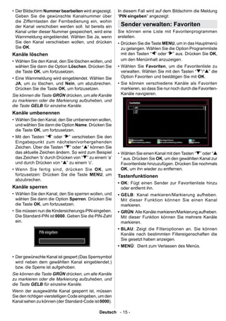 • Der Bildschirm Nummer bearbeiten wird angezeigt.      In diesem Fall wird auf dem Bildschirm die Meldung
  Geben Sie die gewünschte Kanalnummer über             “PIN eingeben” angezeigt:
  die Zifferntasten der Fernbedienung ein, wohin
  der Kanal verschoben werden soll. Ist bereits ein      Sender verwalten: Favoriten
  Kanal unter dieser Nummer gespeichert, wird eine      Sie können eine Liste mit Favoritenprogrammen
  Warnmeldung eingeblendet. Wählen Sie Ja, wenn         erstellen.
  Sie den Kanal verschieben wollen, und drücken         • Drücken Sie die Taste MENU, um in das Hauptmenü
  Sie OK.                                                 zu gelangen. Wählen Sie die Option Programmliste
Kanäle löschen                                            mit den Tasten “ ” oder “ ” aus. Drücken Sie OK,
• Wählen Sie den Kanal, den Sie löschen wollen, und       um den Menüinhalt anzuzeigen.
  wählen Sie dann die Option Löschen. Drücken Sie       • Wählen Sie Favoriten, um die Favoritenliste zu
  die Taste OK, um fortzusetzen.                          verwalten. Wählen Sie mit den Tasten “ ”/“ ” die
• Eine Warnmeldung wird eingeblendet. Wählen Sie          Option Favoriten und bestätigen Sie mit OK.
  JA, um zu löschen, und Nein, um abzubrechen.          • Sie können verschiedene Kanäle als Favoriten
  Drücken Sie die Taste OK, um fortzusetzen.              markieren, so dass Sie nur noch durch die Favoriten-
Sie können die Taste GRÜN drücken, um alle Kanäle         Kanäle navigieren.
zu markieren oder die Markierung aufzuheben, und
die Taste GELB für einzelne Kanäle.
Kanäle umbenennen
• Wählen Sie den Kanal, den Sie umbenennen wollen,
  und wählen Sie dann die Option Name. Drücken Sie
  die Taste OK, um fortzusetzen.
• Mit den Tasten “ ” oder “ ” verschieben Sie den
  Eingabepunkt zum nächsten/vorhergehenden
  Zeichen. Über die Tasten “ ” oder “ ” können Sie
  das aktuelle Zeichen ändern. So wird zum Beispiel     • Wählen Sie einen Kanal mit den Tasten “ ” oder “
  das Zeichen ‘b’ durch Drücken von “ ” zu einem ‘a’      ” aus. Drücken Sie OK, um den gewählten Kanal zur
  und durch Drücken von “ ” zu einem ‘c’.                 Favoritenliste hinzuzufügen. Drücken Sie nochmals
• Wenn Sie fertig sind, drücken Sie OK, um                OK, um ihn wieder zu entfernen.
  fortzusetzen: Drücken Sie die Taste MENU, um          Tastenfunktionen
  abzubrechen.
                                                        • OK: Fügt einen Sender zur Favoritenliste hinzu
Kanäle sperren                                            oder entfernt ihn.
• Wählen Sie den Kanal, den Sie sperren wollen, und     • GELB : Kanal markieren/Markierung aufheben.
  wählen Sie dann die Option Sperren. Drücken Sie         Mit dieser Funktion können Sie einen Kanal
  die Taste OK, um fortzusetzen.                          markieren.
• Sie müssen nun die Kindersicherungs-PIN eingeben.     • GRÜN: Alle Kanäle markieren/Markierung aufheben.
  Die Standard-PIN ist 0000. Geben Sie die PIN-Zahl       Mit dieser Funktion können Sie mehrere Kanäle
  ein.                                                    markieren.
                                                        • BLAU : Zeigt die Filteroptionen an. Sie können
                                                          Kanäle nach bestimmten Filtereigenschaften die
                                                          Sie gesetzt haben anzeigen.
                                                        • MENÜ: Dient zum Verlassen des Menüs.

• Der gewünschte Kanal ist gespert (Das Sperrsymbol
  wird neben dem gewählten Kanal eingeblendet.)
  bzw. die Sperre ist aufgehoben.
Sie können die Taste GRÜN drücken, um alle Kanäle
zu markieren oder die Markierung aufzuheben, und
die Taste GELB für einzelne Kanäle.
Wenn der ausgewählte Kanal gesperrt ist, müssen
Sie den richtigen vierstelligen Code eingeben, um den
Kanal sehen zu können (der Standard-Code ist 0000).

                                              Deutsch - 15 -
 