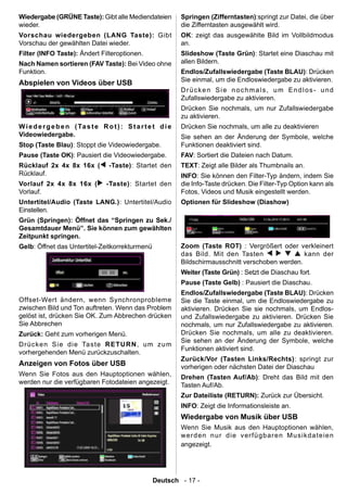 Wiedergabe (GRÜNE Taste): Gibt alle Mediendateien                Springen (Zifferntasten):springt zur Datei, die über
wieder.                                                          die Zifferntasten ausgewählt wird.
Vorschau wiedergeben (LANG Taste): Gibt                          OK: zeigt das ausgewählte Bild im Vollbildmodus
Vorschau der gewählten Datei wieder.                             an.
Filter (INFO Taste): Ändert Filteroptionen.                      Slideshow (Taste Grün): Startet eine Diaschau mit
Nach Namen sortieren (FAV Taste): Bei Video ohne                 allen Bildern.
Funktion.                                                        Endlos/Zufallswiedergabe (Taste BLAU): Drücken
                                                                 Sie einmal, um die Endloswiedergabe zu aktivieren.
Abspielen von Videos über USB
                                                                 Drücken Sie nochmals, um Endlos- und
                                                                 Zufallswiedergabe zu aktivieren.
                                                                 Drücken Sie nochmals, um nur Zufallswiedergabe
                                                                 zu aktivieren.
W i e d e r g e b e n ( Ta s t e R o t ) : S t a r t e t d i e   Drücken Sie nochmals, um alle zu deaktivieren
Videowiedergabe.                                                 Sie sehen an der Änderung der Symbole, welche
Stop (Taste Blau): Stoppt die Videowiedergabe.                   Funktionen deaktiviert sind.
Pause (Taste OK): Pausiert die Videowiedergabe.                  FAV: Sortiert die Dateien nach Datum.
Rücklauf 2x 4x 8x 16x (             -Taste): Startet den         TEXT: Zeigt alle Bilder als Thumbnails an.
Rücklauf.                                                        INFO: Sie können den Filter-Typ ändern, indem Sie
Vorlauf 2x 4x 8x 16x (             -Taste): Startet den          die Info-Taste drücken. Die Filter-Typ Option kann als
Vorlauf.                                                         Fotos, Videos und Musik eingestellt werden.
Untertitel/Audio (Taste LANG.): Untertitel/Audio                 Optionen für Slideshow (Diashow)
Einstellen.
Grün (Springen): Öffnet das “Springen zu Sek./
Gesamtdauer Menü”. Sie können zum gewählten
Zeitpunkt springen.
Gelb: Öffnet das Untertitel-Zeitkorrekturmenü                    Zoom (Taste ROT) : Vergrößert oder verkleinert
                                                                 das Bild. Mit den Tasten                kann der
                                                                 Bildschirmausschnitt verschoben werden.
                                                                 Weiter (Taste Grün) : Setzt die Diaschau fort.
                                                                 Pause (Taste Gelb) : Pausiert die Diaschau.
                                                                 Endlos/Zufallswiedergabe (Taste BLAU): Drücken
Offset-Wert ändern, wenn Synchronprobleme                        Sie die Taste einmal, um die Endloswiedergabe zu
zwischen Bild und Ton auftreten. Wenn das Problem                aktivieren. Drücken Sie sie nochmals, um Endlos-
gelöst ist, drücken Sie OK. Zum Abbrechen drücken                und Zufallswiedergabe zu aktivieren. Drücken Sie
Sie Abbrechen                                                    nochmals, um nur Zufallswiedergabe zu aktivieren.
Zurück: Geht zum vorherigen Menü.                                Drücken Sie nochmals, um alle zu deaktivieren.
                                                                 Sie sehen an der Änderung der Symbole, welche
D r ücke n S i e di e Ta ste R ET U R N , um zu m
                                                                 Funktionen aktiviert sind.
vorhergehenden Menü zurückzuschalten.
                                                                 Zurück/Vor (Tasten Links/Rechts): springt zur
Anzeigen von Fotos über USB                                      vorherigen oder nächsten Datei der Diaschau
Wenn Sie Fotos aus den Hauptoptionen wählen,                     Drehen (Tasten Auf/Ab): Dreht das Bild mit den
werden nur die verfügbaren Fotodateien angezeigt.                Tasten Auf/Ab.
                                                                 Zur Dateiliste (RETURN): Zurück zur Übersicht.
                                                                 INFO: Zeigt die Informationsleiste an.
                                                                 Wiedergabe von Musik über USB
                                                                 Wenn Sie Musik aus den Hauptoptionen wählen,
                                                                 w er d en n ur d i e ver fü gb ar e n M u si kda te ie n
                                                                 angezeigt.




                                                      Deutsch - 17 -
 