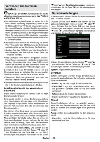 “ ” oder “ ”, um Conditional Access zu markieren,
 Verwenden des Common                                   und drücken Sie die Taste OK, um die Menüoptionen
 Interface                                              anzuzeigen.

    WICHTIG: Sie dürfen nur dann das CI-Modul            Spracheinstellungen
einsetzen oder herausnehmen, wenn das TV-Gerät          In diesem Menü können Sie die Spracheinstellungen
ABGESCHALTET ist.                                       des TV-Geräts steuern.
• Um bestimmte digitale Kanäle zu sehen, ist u. U.      Drücken Sie die Taste MENU und wählen Sie die
  ein CI-Modul notwendig. Dieses Modul muss in den      Option Einstellungen mit den Tasten “ ” oder “
  CI-Steckplatz Ihres TV-Geräts eingesetzt werden.      ” aus. Drücken Sie die Taste OK, um das Menü
  Um verschlüsselte digitale Kanäle anzusehen,          Einstellungen anzuzeigen. Verwenden Sie die Taste
  benötigen Sie ein CI-Modul vom Dienstanbieter Ihrer   “ ” oder “ ”, um die Option Sprache zu markieren
  Wahl. Der Dienstanbieter ist der Programm Händler.    und drücken Sie zum Fortsetzen OK:
  Wenn Sie mehr als einen Dienstanbieter verwenden,
  müssen Sie möglicherweise zwischen verschiedenen
  CI-Modulen wählen.
• Besorgen Sie sich durch die Anmeldung bei einem
  Pay-TV-Anbieter das CI-Modul und die Smartcard
  und setzen Sie sie wie folgt in das TV-Gerät ein.
• Stecken Sie das CI-Modul und die SmartCard in
  den Steckplatz, der sich auf der linken Seite des
  TV-Geräts bendet.
• Das CI-Modul sollte korrekt eingesetzt werden.
  Falsch herum kann es nicht vollständig eingeschoben
  werden. Versuchen Sie nicht, das CI-Modul mit         Wählen Sie eine Option mit den Tasten “ ” oder “
  Gewalt einzuführen, da dies sowohl das Modul als      ” aus und ändern Sie die Option mit “ ” oder “ ”. Die
  auch den Steckplatz am TV beschädigen kann.           Einstellungen werden automatisch gespeichert.
Schließen Sie das TV-Gerät wieder an die                System: zeigt die Menüsprache an.
Stromversorgung an, schalten Sie ein und warten         Bevorzugt
Sie einen Moment, bis die Karte aktiviert wurde.
                                                        Sofern verfügbar, werden diese Einstellungen
• Wenn kein Modul eingesetzt ist, erscheint der         verwendet. Andernfalls wird die im System festgelegte
  Hinweis: “kein CI-Modul erkannt”.                     Sprache verwendet.
• Weitere Informationen über die Einstellungen nden    • Audio: Legt die bevorzugte Audio-Sprache fest.
  Sie in der Bedienungsanleitung des Moduls.
                                                        • Untertitel : Legt die Untertitelsprache fest.
Anzeigen des Menüs der verwendeten                        Die gewählte Sprache wird für die Untertitel
SmartCard                                                 verwendet.
Diese Menüeinstellungen können sich je nach             • Teletext: Legt die Teletext-Sprache fest.
Diensteanbieter ändern.                                 • Guide: Stellt die bevorzugte EPG-Sprache ein.
Smartcards werden in dieser Bedienungsanleitung
                                                        Aktuell
nicht beschrieben, können aber unter Umständen
den Zugang zu speziellen Menüs bereitstellen. Ist       Diese Einstellungen können nur geändert werden,
dies der Fall, beachten Sie bitte die Hinweise des      wenn dies vom Sender unterstützt wird. Ist dies nicht
Diensteanbieters.                                       der Fall, können die Einstellungen nicht geändert
                                                        werden.
Sie können ohne Smartcard nur unverschlüsselte
Kanäle ansehen.Hinweis: Die Smartcard wird              Audio: Ändert die Audiosprache für den aktuellen
Ihnen von Ihrem Diensteanbieter bereitgestellt.         Kanal.
Nach Einfügen der Karte sollten Sie sie immer im        • Untertitel : Legt die Untertitelsprache für den
Smartcard-Steckplatz lassen. Nehmen Sie sie nicht         aktuellen Kanal fest.
heraus. Dies ist wichtig, damit der Diensteanbieter
neue Informationen auf die Smartcard laden kann.
Drücken Sie die Taste MENU und wählen Sie die
Option Einstellungen mit den Tasten “ ” oder “
” aus. Drücken Sie die Taste OK, um das Menü
Einstellungen anzuzeigen. Verwenden Sie die Tasten
                                              Deutsch - 22 -
 