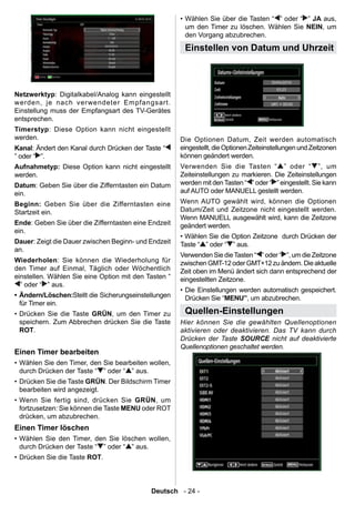 • Wählen Sie über die Tasten “ ” oder “ ” JA aus,
                                                        um den Timer zu löschen. Wählen Sie NEIN, um
                                                        den Vorgang abzubrechen.

                                                       Einstellen von Datum und Uhrzeit



Netzwerktyp: Digitalkabel/Analog kann eingestellt
werden, je nach verwendeter Empfangsart.
Einstellung muss der Empfangsart des TV-Gerätes
entsprechen.
Timerstyp: Diese Option kann nicht eingestellt
werden.                                               Die Optionen Datum, Zeit werden automatisch
Kanal: Ändert den Kanal durch Drücken der Taste “     eingestellt, die Optionen Zeiteinstellungen und Zeitzonen
” oder “ ”.                                           können geändert werden.
Aufnahmetyp: Diese Option kann nicht eingestellt      Verwenden Sie die Tasten “ ” oder “ ”, um
werden.                                               Zeiteinstellungen zu markieren. Die Zeiteinstellungen
Datum: Geben Sie über die Zifferntasten ein Datum     werden mit den Tasten “ ” oder “ ” eingestellt. Sie kann
ein.                                                  auf AUTO oder MANUELL gestellt werden.
Beginn: Geben Sie über die Zifferntasten eine         Wenn AUTO gewählt wird, können die Optionen
Startzeit ein.                                        Datum/Zeit und Zeitzone nicht eingestellt werden.
                                                      Wenn MANUELL ausgewählt wird, kann die Zeitzone
Ende: Geben Sie über die Zifferntasten eine Endzeit   geändert werden.
ein.
                                                      • Wählen Sie die Option Zeitzone durch Drücken der
Dauer: Zeigt die Dauer zwischen Beginn- und Endzeit   Taste “ ” oder “ ” aus.
an.
                                                      Verwenden Sie die Tasten “ ” oder “ ”, um die Zeitzone
Wiederholen: Sie können die Wiederholung für          zwischen GMT-12 oder GMT+12 zu ändern. Die aktuelle
den Timer auf Einmal, Täglich oder Wöchentlich        Zeit oben im Menü ändert sich dann entsprechend der
einstellen. Wählen Sie eine Option mit den Tasten “   eingestellten Zeitzone.
  ” oder “ ” aus.
                                                      • Die Einstellungen werden automatisch gespeichert.
• Ändern/Löschen:Stellt die Sicherungseinstellungen     Drücken Sie “MENU”, um abzubrechen.
  für Timer ein.
• Drücken Sie die Taste GRÜN, um den Timer zu          Quellen-Einstellungen
  speichern. Zum Abbrechen drücken Sie die Taste      Hier können Sie die gewählten Quellenoptionen
  ROT.                                                aktivieren oder deaktivieren. Das TV kann durch
                                                      Drücken der Taste SOURCE nicht auf deaktivierte
                                                      Quellenoptionen geschaltet werden.
Einen Timer bearbeiten
• Wählen Sie den Timer, den Sie bearbeiten wollen,
  durch Drücken der Taste “ ” oder “ ” aus.
• Drücken Sie die Taste GRÜN. Der Bildschirm Timer
  bearbeiten wird angezeigt.
• Wenn Sie fertig sind, drücken Sie GRÜN, um
  fortzusetzen: Sie können die Taste MENU oder ROT
  drücken, um abzubrechen.
Einen Timer löschen
• Wählen Sie den Timer, den Sie löschen wollen,
  durch Drücken der Taste “ ” oder “ ” aus.
• Drücken Sie die Taste ROT.




                                            Deutsch - 24 -
 