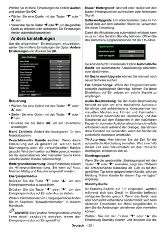 Wählen Sie im Menü Einstellungen die Option Quellen           Blauer Hintergrund: Aktiviert oder deaktiviert den
und drücken Sie OK.                                           blauen Hintergrund bei schwachem oder fehlendem
• Wählen Sie eine Quelle mit den Tasten “ ” oder “            Signal.
   ” aus.                                                     Software-Upgrade: Um sicherzustellen, dass Ihr TV-
• Verwenden Sie die Tasten “ ” oder “ ”, um die gewählte      Gerät stets auf dem aktuellen Stand ist, verwenden
  Quelle zu aktivieren oder deaktivieren. Die Einstellungen   Sie diese Einstellung.
  werden automatisch gespeichert.                             Damit die Aktualisierung automatisch erfolgen kann
                                                              muss sich das Gerät im Standby benden. Öffnen Sie
 Andere Einstellungen                                         das Untermenü Upgradeoptionen mit der OK-Taste.
Um die allgemeinen Einstellungen anzuzeigen,
wählen Sie im Menü Einstellungen die Option Andere
Einstellungen und drücken Sie OK.



                                                              Sie können durch Einstellen der Option Automatische
                                                              Suche die automatische Aktualisierung aktivieren
                                                              oder deaktivieren.
                                                              Mit Suche nach Upgrade können Sie manuell nach
                                                              neuer Software suchen.
                                                              Für Schwerhörige: Wenn der Programmanbieter
                                                              spezielle Audiosignale überträgt, können Sie diese
                                                              Einstellung auf Ein setzen, um solche Signale zu
                                                              empfangen.
Steuerung                                                     Audio Beschreibung: Bei der Audio Beschreibung
• Wählen Sie eine Option mit den Tasten “ ” oder “            handelt es sich um eine zusätzliche Audiospur
   ” aus.                                                     für blinde und sehbehinderte Konsumenten von
                                                              visuellen Medien wie Filmen und Fernsehen.
• Stellen Sie eine Option mit den Tasten “ ” oder “           Ein Erzähler beschreibt die Darstellung und das
    ” ein.                                                    Geschehen auf dem Bildschirm in den natürlichen
• Drücken Sie die Taste OK, um ein Untermenü                  Pausen im normalen Audiokanal (und manchmal falls
  anzuzeigen.                                                 erforderlich auch während der Dialoge). Sie können
Menü Zeitlimit: Ändert die Anzeigezeit für den                diese Funktion nur verwenden, wenn der Sender die
Menübildschirm.                                               zusätzliche Audiospur unterstützt.
Verschlüsselte Kanäle suchen: Wenn diese                      TV-Auto-Aus: Hier können Sie die Zeit für die
Einstellung auf Ja gesetzt ist, werden beim                   automatische Abschaltung einstellen. Wird innerhalb
Suchvorgang auch die verschlüsselten Kanäle                   dieser Zeit kein Steuerbefehl an das TV-Gerät
gesucht. Wird die Funktion auf Nein gesetzt, werden           übertragen, schaltet es sich ab.
bei der automatischen oder manuellen Suche keine              Übertragungsart:
verschlüsselten Kanäle berücksichtigt.                        Wenn Sie die gewünschte Übertragungsart mit den
Hintergrundbeleuchtung: Diese Einstellung steuert             Tasten “ ” oder “ ” einstellen, zeigt das TV-Gerät
die Hintergrundbeleuchtung. Sie kann auf Auto,                die entsprechende Kanalliste an. Gibt es für den
Minimal, Mäßig und Maximal eingestellt werden.                gewählten Typ keine gespeicherten Kanäle, wird die
Energiesparmodus                                              Meldung “Keine Kanäle für diesen Typ verfügbar”
                                                              angezeigt.
Drücken Sie die Taste “ ” oder “              ”, um den
Energiesparmodus auszuwählen.                                 Standby-Suche
Drücken Sie die Taste “ ” oder “ ”, um den                    Ist Standby-Search auf Ein eingestellt, werden
Energiesparmodus auf Ein oder Aus zu stellen.                 während sich das Gerät im Standby befindet
                                                              verfügbare Sender gesucht. Wenn das Gerät neue
Weitere Informationen zum Energiesparmodus nden
                                                              oder noch nicht vorhandene Sender ndet, wird beim
Sie im Abschnitt “Umweltinformation” in diesem
                                                              nächsten Einschalten ein Menü eingeblendet, in
Handbuch.
                                                              dem Sie die Änderungen annehmen oder verwerfen
                                                              können.
    HINWEIS: Die Funktion Hintergrundbeleuchtung
kann nicht verändert werden, wenn der                         Wählen Sie mit den Tasten “ ” oder “ ” die
Energiesparmodus auf Ein gestellt ist.                        Einstellung Standby-Search und drücken Sie die
                                                   Deutsch - 25 -
 