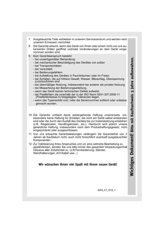 7. Ausgetauschte Teile verbleiben in unserem Servicezentrum und werden nach
   unserem Ermessen vernichtet.
8. Die Garantie erlischt, wenn das Gerät von Ihnen oder einem nicht von uns au-
   torisierten Dritten geöffnet und/oder Veränderungen an dem Gerät vorge-
   nommen worden sind.
9. Kein Garantieanspruch besteht:




                                                                                   Wichtiges Dokument! Bitte mit Kaufnachweis 3 Jahre aufbewahren.
   - bei unsachgemäßer Behandlung
   - bei mechanischer Beschädigung des Gerätes von außen
   - bei Transportschäden
   - bei Verschleiß
   - bei Bedienungsfehlern
   - bei Aufstellung des Gerätes in Feuchträumen oder im Freien
   - bei Schäden, die auf höhere Gewalt, Wasser, Blitzschlag, Überspannung
     zurückzuführen sind
   - bei übermäßiger Nutzung, insbesondere bei anderer als privater Nutzung
   - bei Missachtung der Bedienungsanleitung.
   - wenn das Gerät keinen technischen Defekt aufweist.
   - bei Pixelfehlern die innerhalb der in der ISO Norm 9241-307:2008-11
      (Pixelfehlerklasse II) festgelegten Toleranzen liegen.
   - wenn das Typenschild und / oder die Seriennummer entfernt oder unlesbar
      gemacht wurden.



10. Die Garantie umfasst keine weitergehende Haftung unsererseits, ins-
    besondere keine Haftung für Schäden, die nicht am Gerät selbst entstanden
    sind oder die durch den Ausfall des Gerätes bis zur Instandsetzung entstehen
    (z.B. Wegekosten, Handlingskosten, etc.). Hierdurch wird jedoch unsere
    gesetzliche Haftung, insbesondere nach dem Produkthaftungsgesetz, nicht
    eingeschränkt oder ausgeschlossen.
11. Von uns erbrachte Garantieleistungen verlängern die Garantiefrist von 3
    Jahren ab Kaufdatum nicht, auch nicht hinsichtlich eventuell ausgetauschter
    Komponenten.
12. Zur Validisierung Ihres Anspruches und um eine zeitnahe Bearbeitung zu
    gewährleisten, senden Sie uns bitte immer den gesamten Verpackungsinhalt
    inklusive aller Zubehörteil zu. (z.B.Fernbedienung, Ständer,
    Wandhalterungen, A/V-Kabel usw...)



        Wir wünschen Ihnen viel Spaß mit Ihrem neuen Gerät!




                                                        WAR_AT_2010_1
 
