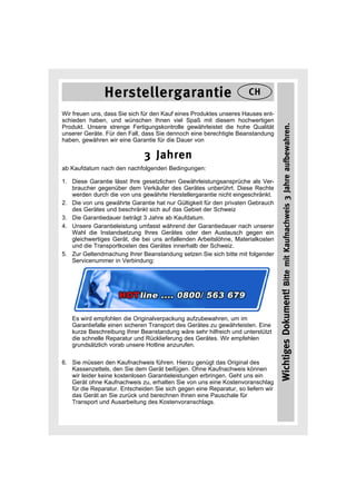 Herstellergarantie                                    CH

Wir freuen uns, dass Sie sich für den Kauf eines Produktes unseres Hauses ent-
schieden haben, und wünschen Ihnen viel Spaß mit diesem hochwertigen




                                                                                  Wichtiges Dokument! Bitte mit Kaufnachweis 3 Jahre aufbewahren.
Produkt. Unsere strenge Fertigungskontrolle gewährleistet die hohe Qualität
unserer Geräte. Für den Fall, dass Sie dennoch eine berechtigte Beanstandung
haben, gewähren wir eine Garantie für die Dauer von

                              3 Jahren
ab Kaufdatum nach den nachfolgenden Bedingungen:

1. Diese Garantie lässt Ihre gesetzlichen Gewährleistungsansprüche als Ver-
   braucher gegenüber dem Verkäufer des Gerätes unberührt. Diese Rechte
   werden durch die von uns gewährte Herstellergarantie nicht eingeschränkt.
2. Die von uns gewährte Garantie hat nur Gültigkeit für den privaten Gebrauch
   des Gerätes und beschränkt sich auf das Gebiet der Schweiz
3. Die Garantiedauer beträgt 3 Jahre ab Kaufdatum.
4. Unsere Garantieleistung umfasst während der Garantiedauer nach unserer
   Wahl die Instandsetzung Ihres Gerätes oder den Austausch gegen ein
   gleichwertiges Gerät, die bei uns anfallenden Arbeitslöhne, Materialkosten
   und die Transportkosten des Gerätes innerhalb der Schweiz.
5. Zur Geltendmachung Ihrer Beanstandung setzen Sie sich bitte mit folgender
   Servicenummer in Verbindung:




   Es wird empfohlen die Originalverpackung aufzubewahren, um im
   Garantiefalle einen sicheren Transport des Gerätes zu gewährleisten. Eine
   kurze Beschreibung Ihrer Beanstandung wäre sehr hilfreich und unterstützt
   die schnelle Reparatur und Rücklieferung des Gerätes. Wir empfehlen
   grundsätzlich vorab unsere Hotline anzurufen.

6. Sie müssen den Kaufnachweis führen. Hierzu genügt das Original des
   Kassenzettels, den Sie dem Gerät beifügen. Ohne Kaufnachweis können
   wir leider keine kostenlosen Garantieleistungen erbringen. Geht uns ein
   Gerät ohne Kaufnachweis zu, erhalten Sie von uns eine Kostenvoranschlag
   für die Reparatur. Entscheiden Sie sich gegen eine Reparatur, so liefern wir
   das Gerät an Sie zurück und berechnen Ihnen eine Pauschale für
   Transport und Ausarbeitung des Kostenvoranschlags.
 