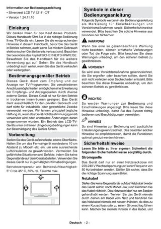 Information zur Bedienungsanleitung
                                                          Symbole in dieser
• Silvercrest LCD TV 32111 C/T
• Version 1.24.11.10
                                                          Bedienungsanleitung
                                                         Folgende Symbole werden in der Bedienungsanleitung
                                                         als Markierung für Einschränkungen und
 Einleitung                                              Vorsichtsmaßnahmen sowie Sicherheitshinweise
                                                         verwendet. Bitte beachten Sie solche Hinweise aus
Wir danken Ihnen für den Kauf dieses Produkts.
                                                         Gründen der Sicherheit.
Dieses Handbuch führt Sie in die richtige Bedienung
Ihres TV-Geräts ein. Lesen Sie die entsprechenden            WARNUNG
Hinweise in diesem Handbuch, bevor Sie das Gerät
                                                         Wenn Sie eine so gekennzeichnete Warnung
in Betrieb nehmen, auch wenn Sie mit dem Gebrauch
                                                         nicht beachten, können ernsthafte Verletzungen
elektronischer Geräte bereits vertraut sind. Beachten
                                                         oder Tod die Folge sein. Bitte beachten Sie diese
Sie besonders das Kapitel SICHERHEITSHINWEISE.
                                                         Warnungen unbedingt, um den sicheren Betrieb zu
Bewahren Sie das Handbuch für die weitere
                                                         gewährleisten.
Verwendung gut auf. Geben Sie das Handbuch
unbedingt auch weiter, wenn Sie das Gerät verkaufen          VORSICHT
oder weitergeben.
                                                         So wird eine Vorsichtsmaßnahme gekennzeichnet,
 Bestimmungsgemäßer Betrieb                              die Sie ergreifen oder beachten sollten, damit Sie
                                                         sich nicht verletzen oder Sachschaden entsteht. Bitte
Di eses Gerät di ent zum Em pfang u nd zur
                                                         beachten Sie diese Hinweise unbedingt, um den
Anzeige von TV-Programmen. Die verschiedenen
                                                         sicheren Betrieb zu gewährleisten.
Anschlussmöglichkeiten ermöglichen eine Erweiterung
der Empfangs- und Anzeigequellen durch diverse
externe Geräte. Dieses Gerät ist nur für den Betrieb
in trockenen Innenräumen geeignet. Das Gerät                 WICHTIG
dient ausschließlich für den privaten Gebrauch und       So werden Warnungen zur Bedienung und
darf nicht für industrielle oder gewerbliche Zwecke      Einschränkungen angezeigt. Bitte lesen Sie diese
verwendet werden. Wir lehnen prinzipiell jegliche        Hinweise unbedingt, damit Sie das System richtig
Haftung ab, wenn das Gerät nicht bestimmungsgemäß        bedienen und Beschädigungen vermeiden.
verwendet wird oder unerlaubte Änderungen daran
vorgenommen wurden. Ein Betrieb des LCD-TV-                  HINWEIS
Geräts unter extremen Umgebungsbedingungen kann          So sind Hinweise zur Bedienung und zusätzliche
zur Beschädigung des Geräts führen.                      Erläuterungen gekennzeichnet. Das Beachten solcher
 Vorbereitung                                            Hinweise ist empfehlenswert, damit die Funktionen
                                                         optimal genutzt werden können.
Stellen Sie das Gerät auf eine feste, ebene Oberäche.
Halten Sie um das Fernsehgerät mindestens 10 cm           Sicherheitshinweise
Abstand zu Möbeln etc. ein, um eine ausreichende         Lesen Sie bitte zu Ihrer eigenen Sicherheit die
Luftzirkulation zu gewährleisten. Vermeiden Sie          folgenden Sicherheitshinweise sorgfältig durch.
gefährliche Situationen und Defekte, indem Sie keine
Gegenstände auf dem Gerät abstellen. Verwenden Sie       Stromquelle
dieses Gerät nur in gemäßigten Klimabedingungen.         Das Gerät darf nur an einer Netzsteckdose mit
Betriebstemperatur und Betriebsluftfeuchtigkeit:         220-240 V Wechselspannung und einer Frequenz von
5° C bis 45° C, 85% rel. Feuchte max.                    50 Hz betrieben werden. Stellen Sie sicher, dass Sie
                                                         die richtige Spannung auswählen.
                                                         Netzkabel
                                                         Stellen Sie keine Gegenstände auf das Netzkabel (weder
                                                         das Gerät selbst, noch Möbel usw.) und klemmen Sie
                                                         das Kabel nicht ein. Das Netzkabel darf nur am Stecker
                                                         gehandhabt werden. Trennen Sie das Gerät niemals
                                                         durch Ziehen am Kabel vom Netz und berühren Sie
                                                         das Netzkabel niemals mit nassen Händen, da dies zu
                                                         einem Kurzschluss oder zu einem Stromschlag führen
                                                         kann. Machen Sie niemals Knoten in das Kabel, und



                                               Deutsch - 2 -
 