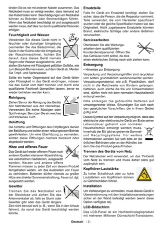 binden Sie es nie mit anderen Kabeln zusammen. Das        Ersatzteile
Netzkabel muss so verlegt werden, dass niemand auf        Falls Ihr Gerät ein Ersatzteil benötigt, stellen Sie
das Kabel treten kann. Beschädigungen am Netzkabel        sicher, dass die Person, die die Reparatur vornimmt,
können zu Bränden oder Stromschlägen führen.              Teile verwendet, die vom Hersteller spezifiziert
Wenn das Netzkabel beschädigt ist und ausgetauscht        wurden oder die gleiche Spezikation haben wie das
werden muss, darf dies nur durch qualizierte Personen    Originalteil. Nicht zugelassene Ersatzteile könnten
erfolgen.                                                 Brand, elektrische Schläge oder andere Gefahren
Feuchtigkeit und Wasser                                   verursachen.
Verwenden Sie dieses Gerät nicht in                       Servicearbeiten
feuchter oder dunstiger Umgebung                          Überlassen Sie alle Wartungs-
(vermeiden Sie das Badezimmer, die                        arbeiten dem qualizierten
Spüle in der Küche oder die Umgebung                      Kundendienstpersonal. Öffnen Sie
der Waschmaschine). Achten Sie                            das Gehäuse nicht selbst, da dies
darauf, dass dieses Gerät niemals                         einen elektrischen Schlag nach sich ziehen kann.
Regen oder Wasser ausgesetzt ist, und
stellen Sie keine mit Flüssigkeit gefüllten Gefäße, wie   Entsorgung
zum Beispiel Blumenvasen, auf dem Gerät ab. Meiden        • Hinweise zur Entsorgung:
Sie Tropf- und Spritzwasser.                              Verpackung und Verpackungshilfen sind recyclebar
Sollte ein harter Gegenstand auf das Gerät fallen         und sollten grundsätzlich wiederverwertet werden.
oder Flüssigkeit in das Gerät eindringen, müssen          Verpackungsmaterial, wie z.B. Plastiktüten, darf
Sie das Gerät vom Netz trennen und durch eine             nicht in die Reichweite von Kindern gelangen.
qualizierte Fachkraft überprüfen lassen, bevor es        Batterien, auch solche die frei von Schwermetallen
wieder betrieben werden kann.                             sind, dürfen nicht mit dem normalen Haushaltsmüll
Reinigung                                                 entsorgt werden.
Ziehen Sie vor der Reinigung des Geräts                   Bitte entsorgen Sie gebrauchte Batterien auf
den Netzstecker aus der Steckdose.                        umweltgerechte Weise. Erkundigen Sie sich nach
Verwenden Sie keine üssigen oder                         den gesetzlichen Vorschriften, die in Ihrem Gebiet
Sprühreiniger. Benutzen Sie ein weiches                   gültig sind.
und trockenes Tuch.                                       Dieses Symbol auf der Verpackung zeigt an, dass das
                                                          elektrische oder elektronische Gerät am Ende seiner
Belüftung
                                                          Lebensdauer getrennt vom normalen
Die Schlitze und Öffnungen des Empfängers dienen          Haushaltsmüll entsorgt werden muss.
der Belüftung und sollen einen reibungslosen Betrieb      Innerhalb der EU gibt es getrennte Sammel-
gewährleisten. Um eine Überhitzung zu vermeiden,          und R ecycl ing systeme . F ür we iter e
sollten diese Öffnungen niemals blockiert oder            Informationen wenden Sie sich bitte an die
abgedeckt werden.                                         örtlichen Behörden oder an den Händler, bei
Hitze und offenes Feuer                                   dem Sie das Produkt gekauft haben.
Das Gerät darf weder offenem Feuer noch                   Trennen des Geräts vom Netz
anderen Quellen intensiver Hitzestrahlung,                Der Netzstecker wird verwendet, um das TV-Gerät
wie elektrischen Radiatoren, ausgesetzt                   vom Netz zu trennen und muss daher stets gut
werden. Kerzen und andere offene                          zugänglich sein.
Flammen müssen zu jeder Zeit von diesem Produkt
ferngehalten weden, um das Ausbreiten von Feuer           Kopfhörer-Lautstärke
zu verhindern. Batterien dürfen niemals zu großer         Zu hoher Schalldruck oder zu hohe
Hitze wie direkter Sonneneinstrahlung, Feuer od. dgl.     Lautstärken von Kopfhörern können
ausgesetzt werden.                                        zu Gehörschäden führen.
Gewitter                                                  Installation
Trennen Sie das Netzkabel von                             Um Verletzungen zu vermeiden, muss dieses Gerät in
der Steckdose und ziehen Sie das                          Übereinstimmung mit den Installationsanweisungen
Antennenkabel ab, falls es Sturm oder                     sicher an der Wand befestigt werden (wenn diese
Gewitter gibt oder das Gerät längere                      Option verfügbar ist).
Zeit nicht benutzt wird (z. B., wenn Sie in den Urlaub    LCD-Bildschirm
fahren), da sonst das Gerät beschädigt werden
könnte.                                                   Das LCD-Panel ist ein Hochtechnologieprodukt
                                                          mit mehreren Millionen Dünnschicht-Transistoren,
                                                Deutsch - 3 -
 