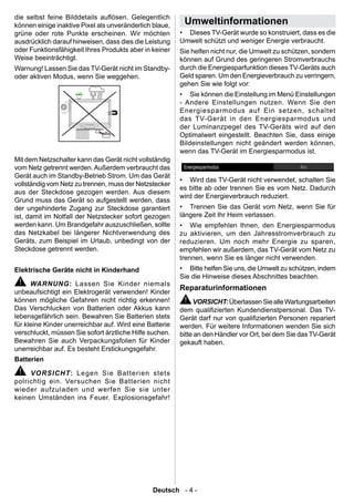 die selbst feine Bilddetails auösen. Gelegentlich
können einige inaktive Pixel als unveränderlich blaue,    Umweltinformationen
grüne oder rote Punkte erscheinen. Wir möchten           • Dieses TV-Gerät wurde so konstruiert, dass es die
ausdrücklich darauf hinweisen, dass dies die Leistung    Umwelt schützt und weniger Energie verbraucht.
oder Funktionsfähigkeit Ihres Produkts aber in keiner    Sie helfen nicht nur, die Umwelt zu schützen, sondern
Weise beeinträchtigt.                                    können auf Grund des geringeren Stromverbrauchs
Warnung! Lassen Sie das TV-Gerät nicht im Standby-       durch die Energiesparfunktion dieses TV-Geräts auch
oder aktiven Modus, wenn Sie weggehen.                   Geld sparen. Um den Energieverbrauch zu verringern,
                                                         gehen Sie wie folgt vor:
                                                         • Sie können die Einstellung im Menü Einstellungen
                                                         - Andere Einstellungen nutzen. Wenn Sie den
                                                         Energiesparmodus auf Ein setzen, schaltet
                                                         das TV-Gerät in den Energiesparmodus und
                                                         der Luminanzpegel des TV-Geräts wird auf den
                                                         Optimalwert eingestellt. Beachten Sie, dass einige
                                                         Bildeinstellungen nicht geändert werden können,
                                                         wenn das TV-Gerät im Energiesparmodus ist.
Mit dem Netzschalter kann das Gerät nicht vollständig
vom Netz getrennt werden. Außerdem verbraucht das
Gerät auch im Standby-Betrieb Strom. Um das Gerät
                                                         • Wird das TV-Gerät nicht verwendet, schalten Sie
vollständig vom Netz zu trennen, muss der Netzstecker
                                                         es bitte ab oder trennen Sie es vom Netz. Dadurch
aus der Steckdose gezogen werden. Aus diesem
                                                         wird der Energieverbrauch reduziert.
Grund muss das Gerät so aufgestellt werden, dass
der ungehinderte Zugang zur Steckdose garantiert         • Trennen Sie das Gerät vom Netz, wenn Sie für
ist, damit im Notfall der Netzstecker sofort gezogen     längere Zeit Ihr Heim verlassen.
werden kann. Um Brandgefahr auszuschließen, sollte       • Wie empfehlen Ihnen, den Energiesparmodus
das Netzkabel bei längerer Nichtverwendung des           zu aktivieren, um den Jahresstromverbrauch zu
Geräts, zum Beispiel im Urlaub, unbedingt von der        reduzieren. Um noch mehr Energie zu sparen,
Steckdose getrennt werden.                               empfehlen wir außerdem, das TV-Gerät vom Netz zu
                                                         trennen, wenn Sie es länger nicht verwenden.
Elektrische Geräte nicht in Kinderhand                   • Bitte helfen Sie uns, die Umwelt zu schützen, indem
                                                         Sie die Hinweise dieses Abschnittes beachten.
      WARNUNG: Lassen Sie Kinder niemals
                                                         Reparaturinformationen
unbeaufsichtigt ein Elektrogerät verwenden! Kinder
können mögliche Gefahren nicht richtig erkennen!              VORSICHT: Überlassen Sie alle Wartungsarbeiten
Das Verschlucken von Batterien oder Akkus kann           dem qualizierten Kundendienstpersonal. Das TV-
lebensgefährlich sein. Bewahren Sie Batterien stets      Gerät darf nur von qualizierten Personen repariert
für kleine Kinder unerreichbar auf. Wird eine Batterie   werden. Für weitere Informationen wenden Sie sich
verschluckt, müssen Sie sofort ärztliche Hilfe suchen.   bitte an den Händler vor Ort, bei dem Sie das TV-Gerät
Bewahren Sie auch Verpackungsfolien für Kinder           gekauft haben.
unerreichbar auf. Es besteht Erstickungsgefahr.
Batterien

     VORSICHT: Legen Sie Batterien stets
polrichtig ein. Versuchen Sie Batterien nicht
wieder aufzuladen und werfen Sie sie unter
keinen Umständen ins Feuer. Explosionsgefahr!




                                               Deutsch - 4 -
 