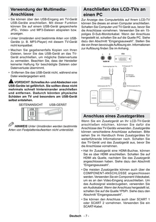 Verwendung der Multimedia-                           Anschließen des LCD-TVs an
 Anschlüsse                                           einen PC
• Sie können über den USB-Eingang am TV-Gerät        Zur Anzeige des Computerbilds auf Ihrem LCD-TV
  USB-Geräte anschließen. Mit dieser Funktion        können Sie dieses an einen Computer anschließen.
  können Sie auf einem USB-Gerät gespeicherte        Schalten Sie Computer und TV-Gerät aus, bevor Sie
  JPG-, Video- und MP3-Dateien abspielen bzw.        die Anschlüsse vornehmen. Verwenden Sie ein 15-
  anzeigen.                                          poliges D-Sub-Monitorkabel. Wenn der Anschluss
• Unter Umständen sind bestimmte Arten von USB-      hergestellt ist, schalten Sie auf die Quelle PC. Siehe
  Geräte (z. B. MP3-Player) mit diesem TV-Gerät      dazu den Abschnitt “Eingangsauswahl”. Stellen Sie
  nicht kompatibel.                                  die von Ihnen bevorzugte Auösung ein. Informationen
                                                     zur Auösung nden Sie im Anhang.
• Machen Sie gegebenenfalls Kopien von Ihren
  Dateien, bevor Sie das USB-Gerät an das TV-
  Gerät anschließen, um mögliche Datenverluste
  zu vermeiden. Beachten Sie, dass der Hersteller
  keinerlei Haftung für beschädigte Dateien oder
  Datenverluste übernimmt.
• Entfernen Sie das USB-Gerät nicht, während eine
  Datei wiedergegeben wird.

    VORSICHT: Schnelles An- und Abstecken von
USB-Geräte ist gefährlich. Sie sollten diese nicht
mehrmals schnell hintereinander anschließen
und entfernen. Dadurch könnten physische
Schäden am TV und besonders am USB-Gerät
selbst entstehen.
       SEITENANSICHT         USB-GERÄT


                                                      Anschluss eines Zusatzgerätes
                                                     Wenn Sie ein Zusatzgerät an Ihr LCD-TV-Gerät
                                                     anschließen möchten, können Sie dafür die
    HINWEIS Unter Umständen werden bestimmte
                                                     Anschlüsse des TV-Geräts verwenden. Zusatzgeräte
Arten von Festplattenlaufwerken nicht unterstützt.
                                                     können verschiedene Anschlüsse aufweisen. Bitte
                                                     sehen Sie im Handbuch Ihres Zusatzgerätes für
                                                     weiterführende Informationen nach. Schalten Sie
                                                     das TV-Gerät und das Zusatzgerät aus, bevor Sie
                                                     die Anschlüsse vornehmen.
                                                     • Hat Ihr Zusatzgerät eine HDMI-Buchse, können
                                                       Sie es über HDMI anschließen. Schalten Sie auf
                                                       HDMI als Quelle, nachdem Sie das Zusatzgerät
                                                       angeschlossen haben. Siehe dazu den Abschnitt
                                                       “Eingangsauswahl”.
                                                     • Die meisten Zusatzgeräte können auch über die
                                                       COMPONENT-ANSCHLÜSSE angeschlossen
                                                       werden. Verwenden Sie ein Component-Videokabel,
                                                       um es an den Video-Eingang anzuschließen. Um
                                                       das Audiosignal wiederzugeben, verwenden Sie
                                                       ein Audiokabel. Wenn der Anschluss hergestellt ist,
                                                       schalten Sie auf die Quelle YPbPr. Siehe dazu den
                                                       Abschnitt “Eingangsauswahl”.
                                                     • Sie können den Anschluss auch über SCART 1
                                                       oder SCART 2 vornehmen. Verwenden Sie ein
                                                       SCART-Kabel.


                                            Deutsch - 7 -
 