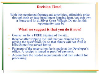 Financing Scheme for Buyers You can acquire a house unit through any of the following mode of payments: 1.   Cash :  7  days from the date of reservation to  90  days Discount :  8.5%  to  10%  of the selling price 2.   Deferred cash :  1  month to  12  months from the date of reservation at  0%  interest Discount :  4%  to  9.5%  of the selling price 3.   Through a housing loan payable in easy installment plan Down Payment Discount if paid in cash: 5% to 7.5% In-house financing :  5  years or  10  years to pay Bank financing :  5, 10, 15, 20  or  25  years to pay  Please see sample computation provided. NOTE on Discount  :  Reservation fee & Legal and Miscellaneous fees are  not  included in the computation of discount. 