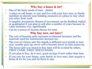 Why buy a house & lot? One of the basic needs of man - shelter A place to call home, to stay and live with your love ones or family members to cherish your bonding moments or a place to stay when you retire from work A tangible investment: Return of investment can be doubled, tripled or quadrupled if you plan to sell after a number of years because its value increases very significantly Can be a source of income (house for rent) Why buy now, not later? The cost of housing units increases as demand increases and the materials used for construction increase too. The cost of a house unit this month is different next month or next year, usually goes up, never will it become lower as time passes by. The house unit you intend to buy later will be availed by others, FIRST COME, FIRST SERVE BASIS. If you plan to buy, do it now, great savings if now rather than later. If you care for your future, your family or love ones, then acquire a house & lot for you and for them to stay. 