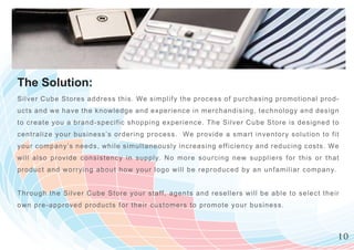 The Solution:
Si lve r Cube Stores address this. We s im plify the process of purchasing prom otio n a l p r o d -
ucts and we have the knowledge and e xperience in m erchandising, technology a n d d e s i g n
t o cr e at e y ou a brand-specific shoppin g experience. The Silver C ube Store is de s i g n e d t o
centr alize your business’s ordering pr ocess. We provide a sm art inventory solu t i o n t o f i t
your company’s needs, while simultaneously increasing efficiency and reducing c o s t s . We
will als o provide consistency in supply. N o m ore sourcing new suppliers for th i s o r t h a t
pr oduc t and worrying about how your logo w ill be reproduced by an unfam iliar c o m p a n y.


T h r o ugh the Silver Cube Store your staff, agents and resellers w ill be able to se l e c t t h e i r
ow n pre-approved products for their custom ers to prom ote your business.



                                                                                                       10
 