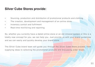 Silver Cube Stores provide:

▪     Sourc ing, production and distribution of prom otional products and clothin g
▪     The c reat i on, development and m anagem ent of an online store.
▪     Invent ory control and fulfillmen t
▪     Real-time monitoring and reporting


So, w het her you currently have a date d online store or an old intranet system o r t h i s i s a
tota l ly new c oncept for you, we can help you. Just provide us w ith your brand g u i d e l i n e s
a n d we c an eas ily and quickly develop your brand store.


Th e Silver Cube brand team will guide you through the Silver C ube Store proc e s s , f r o m
supply ing ideas to selecting the prom otional products and discussing order leve l s .




                                                                                                    11
 