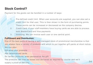 Stock Control?
Paym ent f or t he goods can be handle d in a num ber of w ays:


      1.     Pre-defined credit limit. When user accounts are supplied, you can a l s o s e t a
             c redit limit for that user. T his is then show n in the form of purchasin g p o i n t s .
             These points can be incre ased or decreased as the com pany desire s .
      2.     Credit Card. If your staff- m em bers have buying cards w e are able to p r o c e s s
             bot h MasterCard and Visa paym ents.
      3.     Invoicing. We can invoice each user or one central point.

Fulfillment and Distribution:
On e of the bes t parts of having a well -m anaged stock of prom otional m erchandi s e i s t h a t
you alway s hav e a variety of products w ith w hich to put together gift packs at s h o r t n o t i c e .
We can als o:
Gi ft- wrap y our products
Add pers onaliz ed cards
On cert ain products, even personaliz e the gift.
Th e produc ts c an then be boxed and delivered as required by courier and w e’ll
supply a proof -of-delivery.
                                                                                                       14
 