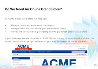 Do We Need An Online Brand Store?

Usi ng t he Silv er Cube Store will help you:


▪     Manage y our brand and ensure consistency
▪     Manage c osts and consolidate your prom otional spend
▪     Provide efficiency of both purch asing and the prom otion process as a w ho l e


If your bus ines s spends in excess of R 300,000 per annum on prom otional prod u c t s , t h e
Silve r Cube St ore is the right solution for you. Please contact us to find out m o r e .




                                                                                              15
 
