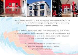 Silver Cube Promotions is T H E prom otional m arketing agency and i t s
 employees are experts in conceptualizing, sourcing and producin g
               promotional gifts and corporate clothing.


 Since 2005 we have gr ow n into a substantial com pany w ith 950m²
of office, showroom and w arehousing. We have a know ledgeable a n d
 dedicated team that takes care of the sales, design and productio n
                  of you r prom otional m erchandise.


             We offer ou r custom ers a one-stop solution
              for sourcing, w arehousing and distributing
                      prom otional m erchandise.

                                                                           1
 