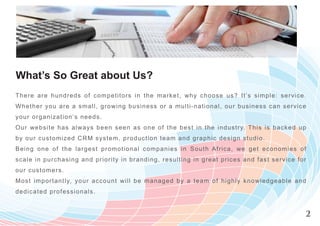 What’s So Great about Us?
Ther e are hundreds of competitors in the m arket, w hy choose us? It’s sim ple : s e r v i c e .
Wh e ther you are a small, growing business or a m ulti-national, our business ca n s e r v i c e
y o u r organiz at ion’s needs.
O ur webs it e has always been seen as one of the best in the industry. T his is b a c k e d u p
by o u r c us tomized CRM system, production team and graphic design studio.
Being one of t he largest promotiona l com panies in South Africa, w e get econ o m i e s o f
s cale in purc hasing and priority in bra nding, resulting in great prices and fast s e r v i c e f o r
ou r cus tomers .
Most important ly, your account will be m anaged by a team of highly know ledge a b l e a n d
de d i cat ed professionals.


                                                                                                      2
 