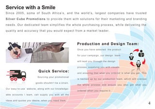 Service with a Smile
Si nce 2005, some of South Africa’s, and the w orld’s, largest com panies have t r u s t e d

Silv e r Cube Promotions to provide them w ith solutions for their m arketing and b r a n d i n g
needs. Our dedic ated team simplifies the w hole purchasing process, w hile delive r i n g t h e
quality and acc uracy that you would expect from a m arket leader.



                                                                                       P r o d u cti o n an d Desi g n Tea m:
                                                                                       Once you have selected the product

                                                                                       for your campaign, our design team

                                                                                       will lead you through the design

                                                                                       process, supplying you with visuals

                                         Q uick S erv ice:                             a n d e n s u r i n g t h a t w h a t y o u o r d e r e d i s w h a t y o u g e t . Th i s
                                        S o u r c in g y o u r p r o m o t i o n a l
                                                                                       i s b a c k e d u p b y o u r p r o d u c t i o n t e a m , w h i c h w i l l o v e rs e e
                                     g o o d s s h o u ld n ’t b e a s t r a i n .
                                                                                       the whole process and ensure you also get what you
O ur easy- t o -u s e w e b s i t e , a l o n g w i t h o u r k n o w le d g e -
                                                                                       ordered when you require it.
a ble acco u n t s  t e a m , c a n s u p p l y y o u w i t h a l l t h e

i deas and q u o t e s y o u d e s i r e , w h e n y o u n e e d t h e m .
                                                                                                                                                                                    4
 