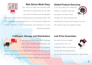 Web Stores Made Easy:                                       Global Product Sourcing:
                                         O u r r o le is t o m a k e y o u r l i f e e a s y. W i t h       If you are looking for something

                                          t h e a id o f o u r w e b s t o r e s w e c a n o ff e r         d i ff e r e n t , a p r o d u c t t h a t s e t s

                                          y o u b r a n d c o n t in u it y a n d c o n s o l i d a t e d   y o u a p a r t , l e t ’s t a l k . G i v e n

spendin g , a l l t h e w h i l e s i m p lif y in g y o u r p u r c h a s in g p r o c e s s . We          enough time, we can design and

c an man a g e t h e w h o l e p r o c e s s f o r y o u , f r o m t h e s t o r e d e s i g n a n d        manufacture products with suppliers all over

p roduct s e l e c t i o n t o t h e w a r e h o u s i n g a n d d i s t r i b u t i o n o f y o u r        t h e w o r l d t o m e e t y o u r s p e c i f i c n e e ds .

                                                                         promotional goods.




                  Fulfilment, Storage and Distribution:                                                     Low Price Guarantee:
                                  S o y o u h a v e ju s t p u r c h a s e d 2 0 0 0 t o g b a g s ,        We k n o w t h a t y o u r b u d g e t

                                     p e n s , c a p s , la n y a r d s a n d n o t e b o o k s . O u r     is important to you. If a

                                     t e a m o f p a c k e r s w ill p u t t h e m a l l t o g e t h e r    c o m p e t i t o r o ff e r s y o u t h e s a m e

f o r you, s u p p l y i n g y o u w it h t h e f in i s h e d p r o d u c t . We c a n s t o r e t h e     service with the same product,

products f o r y o u , e v e n u p u n t il t h e d a t e o f y o u r d e l i v e r y a n d t h e n         j u s t l e t u s k n o w a n d w e w i l l b e a t i t … g u a ra n t e e d .

                        s h i p t h e m t o t h e d e s ir e d lo c a t io n s o n y o u r b e h a l f .


                                                                                                                                                                                        5
 