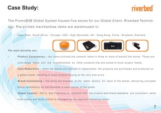 Case Study:

The PromoB2B Global System houses five stores for our G lobal C lient, R iverbed Te c h n o l -

og y. Pre-printed merchandise items are w arehoused in:

          C a p e To w n , S o u t h A f r ic a - C h ic a g o , U S A - H i g h Wy c o m b e , U K - H o n g K o n g , C h i n a - B r i s b a n e , A u s t ra l i a




T he mai n b e n e fi ts a r e :

•         P r o d u c t C o n s i s t e n c y – t h e it e m s p i c t u r e d a r e c o m m o n i t e m s i n t h r e e o r m o r e o f e a c h o f t h e s t o r es . Th e s e a re

          c o re -r a n g e i t e m s a n d a r e s u p p le m e n t e d b y o t h e r p r o d u c t s t h a t a r e s u i t e d t o l o c a l b u y e r s ’ t a s t e s .

•         C o s t R e d u c t i o n s – w h e n t h e s t o r e s a r e s t o c k e d o r r e p l e n i s h e d , t h e p r o d u c t s a r e p u r c h a s e d a n d p ro d u c e d o n

          a g l o b a l s c a l e , r e s u l t in g i n e a c h lo c a t io n b u y i n g a t t h e v e r y b e s t p r i c e .

•         B r a n d C o n s i s t e n c y – t h e it e m s a r e b r a n d e d a t t h e s a m e f a c t o r y f o r e a c h o f t h e s t o r e s , d e l i v e ri n g u n ri v a l e d

          b ra n d c o n s i s t e n c y o n m e r c h a n d is e i n e a c h c o r n e r o f t h e g l o b e .

•         G l o b a l C o n tr o l – H Q i n S a n F r a n c is c o is s a t i s f i e d t h a t t h e p r o d u c t a n d b r a n d e l e m e n t s a r e c o ns i s t e n t , w h i l e

          l o c a l t a s t e s a n d l o c a l c o n t r o l is m a n a g e d b y t h e r e g i o n a l m a r k e t i n g t e a m s .


                                                                                                                                                                                           7
 