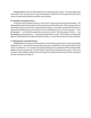 This group of factors which can affect productivity is largely hydraulic in nature. The water replacement
time and the water velocity function to provide adequate available dissolved oxygen for the fish and to
remove the potentially deleterious metabolic waste products.

D. Nutrition-Associated Factors
     As has been stated, adequate nutrition is a key factor to optimizing growth and product quality. The
diets must beformulated and presented with the requirements of the fish in mind. If these requirements are
not met, the production goals will be compromised accordingly. It should be reiterated that this aspect of
aquaculture technology is the most expensive in terms of production costs. It is also one aspect — if not
the main aspect — over which the aquaculturist can exercise control. The other groups of factors — save
the management-associated factors — cannot be altered routinely or easily. Their influence constitutes the
nature of establishing the Allowable Growth Rate (AGR), i.e., the growth rate that the system will permit.

E. Management-Associated Factors
     This group of factors comprises the discretionary activities that an aquaculturist can exercise during the
production cycle. Each must be executed after giving some consideration to the possible effects of such
activity on production. For example, increasing the feeding rate to a population of fish would ostensibly
result in an increase in growth rate - but only if done within the limits imposed by the system. There are at
least three other metabolic pathways that could negatively impact growth rate and offset the anticipated
increase in productivity (Figure 2).
 