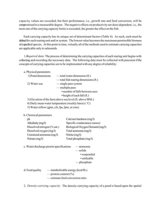 capacity values are exceeded, but their performance, i.e., growth rate and feed conversion, will be
compromised to a measurable degree. The negative effects on productivity are dose-dependent, i.e., the
more one of the carrying capacity limits is exceeded, the greater the effect on the fish.

      Each carrying capacity has its unique set of determinant factors (Table 4). As such, each must be
defined for each rearing unit and/or system. The lowest value becomes the maximum permissible biomass
of a specified species. At this point in time, virtually all of the methods used to estimate carrying capacities
are applicable only to salmonids.

     1. Required data: The process of determining the carrying capacities of each rearing unit begins with
collecting and recording the necessary data. The following data must be collected with precision if the
concepts of carrying capacities are to be implemented with any degree of reliability:

    a. Physical parameters
        1) Pond dimensions      — total water dimension (ft.)
                                — total fish rearing dimensions (ft.)
       2) Water use             — single pass system
                                — multiple pass
                                    • number of falls between uses
                                    • height of each fall (ft.)
       3) Elevation of the farm above sea level (ft. above MSL)
       4) Daily mean water temperature (weekly basis) ( EC)
       5) Water inflow (gpm, cfs, lps, lpm, or cms)

    b. Chemical parameters
       ph                                 Calcium hardness (mg/l)
       Alkalinity (mg/l)                  Specific conductance (umos)
       Dissolved nitrogen (% sat.)        Biological Oxygen Demand (mg/l)
       Dissolved oxygen (mg/l)            Total ammonia (mg/l)
       Unionized ammonia (mg/l)           Nitrite (mg/l)
       Nitrate (mg/l)                     Total phosphate (mg/l)

    c. Water discharge permit specifications       — ammonia
                                                   — solids
                                                      • suspended
                                                      • settleable
                                                   — phosphate

    d. Feed quality      — metabolizable energy (kcal/lb.)
                         — protein content (%)
                         — estimate feed conversion ratio

    2. Density-carrying capacity: The density-carrying capacity of a pond is based upon the spatial
 