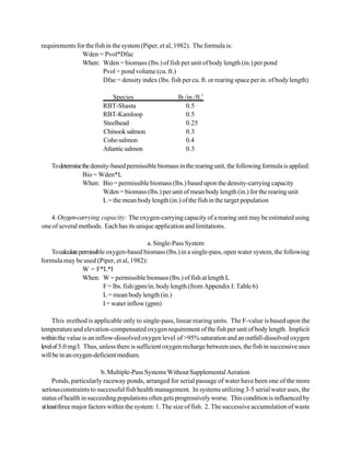 requirements for the fish in the system (Piper, et al, 1982). The formula is:
               Wden = Pvol*Dfac
               When: Wden = biomass (lbs.) of fish per unit of body length (in.) per pond
                        Pvol = pond volume (cu. ft.)
                        Dfac = density index (lbs. fish per cu. ft. or rearing space per in. of body length)

                             Species                   lb./in./ft.3
                         RBT-Shasta                        0.5
                         RBT-Kamloop                       0.5
                         Steelhead                         0.25
                         Chinook salmon                    0.3
                         Coho salmon                       0.4
                         Atlantic salmon                   0.3

    To determine the density-based permissible biomass in the rearing unit, the following formula is applied:
                 Bio = Wden*L
                 When: Bio = permissible biomass (lbs.) based upon the density-carrying capacity
                          Wden = biomass (lbs.) per unit of mean body length (in.) for the rearing unit
                          L = the mean body length (in.) of the fish in the target population

   4. Oxygen-carrying capacity: The oxygen-carrying capacity of a rearing unit may be estimated using
one of several methods. Each has its unique application and limitations.

                                            a. Single-Pass System
   To calculate permissible oxygen-based biomass (lbs.) in a single-pass, open water system, the following
formula may be used (Piper, et al, 1982):
                 W = F*L*I
                 When: W = permissible biomass (lbs.) of fish at length L
                          F = lbs. fish/gpm/in. body length (from Appendix I: Table 6)
                          L = mean body length (in.)
                          I = water inflow (gpm)

     This method is applicable only to single-pass, linear rearing units. The F-value is based upon the
temperature and elevation-compensated oxygen requirement of the fish per unit of body length. Implicit
within the value is an inflow-dissolved oxygen level of >95% saturation and an outfall-dissolved oxygen
level of 5.0 mg/l. Thus, unless there is sufficient oxygen recharge between uses, the fish in successive uses
will be in an oxygen-deficient medium.

                          b. Multiple-Pass Systems Without Supplemental Aeration
      Ponds, particularly raceway ponds, arranged for serial passage of water have been one of the more
serious constraints to successful fish health management. In systems utilizing 3-5 serial water uses, the
status of health in succeeding populations often gets progressively worse. This condition is influenced by
at least three major factors within the system: 1. The size of fish. 2. The successive accumulation of waste
 