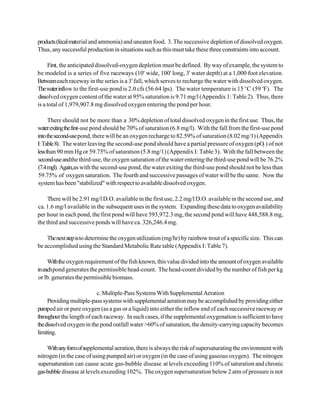 products (fecal material and ammonia) and uneaten food. 3. The successive depletion of dissolved oxygen.
Thus, any successful production in situations such as this must take these three constraints into account.

     First, the anticipated dissolved-oxygen depletion must be defined. By way of example, the system to
be modeled is a series of five raceways (10' wide, 100' long, 3' water depth) at a 1,000 foot elevation.
Between each raceway in the series is a 3' fall, which serves to recharge the water with dissolved oxygen.
The water inflow to the first-use pond is 2.0 cfs (56.64 lps). The water temperature is 15 EC (59 EF). The
dissolved oxygen content of the water at 95% saturation is 9.71 mg/l (Appendix 1: Table 2). Thus, there
is a total of 1,979,907.8 mg dissolved oxygen entering the pond per hour.

      There should not be more than a 30% depletion of total dissolved oxygen in the first use. Thus, the
water exiting the first-use pond should be 70% of saturation (6.8 mg/l). With the fall from the first-use pond
into the second-use pond, there will be an oxygen recharge to 82.59% of saturation (8.02 mg/1) (Appendix
I: Table 8). The water leaving the second-use pond should have a partial pressure of oxygen (pO ) of not
                                                                                                      2
less than 90 mm Hg or 59.75% of saturation (5.8 mg/1) (Appendix I: Table 3). With the fall between the
second-use andthe third-use, the oxygen saturation of the water entering the third-use pond will be 76.2%
(7.4 mgl). Again,as with the second-use pond, the water exiting the third-use pond should not be less than
59.75% of oxygen saturation. The fourth and successive passages of water will be the same. Now the
system has been "stabilized" with respect to available dissolved oxygen.

     There will be 2.91 mg/l D.O. available in the first use, 2.2 mg/l D.O. available in the second use, and
ca. 1.6 mg/l available in the subsequent uses in the system. Expanding these data to oxygen availability
per hour in each pond, the first pond will have 593,972.3 mg, the second pond will have 448,588.8 mg,
the third and successive ponds will have ca. 326,246.4 mg.

    The next step is to determine the oxygen utilization (mg/hr) by rainbow trout of a specific size. This can
be accomplished using the Standard Metabolic Rate table (Appendix I: Table 7).

     With the oxygen requirement of the fish known, this value divided into the amount of oxygen available
in each pond generates the permissible head-count. The head-count divided by the number of fish per kg
or lb. generates the permissible biomass.

                           c. Multiple-Pass Systems With Supplemental Aeration
     Providing multiple-pass systems with supplemental aeration may be accomplished by providing either
pumped air or pure oxygen (as a gas or a liquid) into either the inflow end of each successive raceway or
throughout the length of each raceway. In such cases, if the supplemental oxygenation is sufficient to have
the dissolved oxygen in the pond outfall water >60% of saturation, the density-carrying capacity becomes
limiting.

    With any form of supplemental aeration, there is always the risk of supersaturating the environment with
nitrogen (in the case of using pumped air) or oxygen (in the case of using gaseous oxygen). The nitrogen
supersaturation can cause acute gas-bubble disease at levels exceeding 110% of saturation and chronic
gas-bubble disease at levels exceeding 102%. The oxygen supersaturation below 2 atm of pressure is not
 