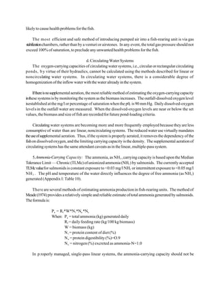 likely to cause health problems for the fish.

      The most efficient and safe method of introducing pumped air into a fish-rearing unit is via gas
stabilization chambers, rather than by a venturi or airstones. In any event, the total gas pressure should not
exceed 100% of saturation, to preclude any unwanted health problems for the fish.

                                    d. Circulating Water Systems
   The oxygen-carrying capacities of circulating water systems, i.e., circular or rectangular circulating
ponds, b y virtue of their hydraulics, cannot be calculated using the methods described for linear or
noncirculating water systems. In circulating water systems, there is a considerable degree of
homogenization of the inflow water with the water already in the system.

     If there is no supplemental aeration, the most reliable method of estimating the oxygen-carrying capacity
in these systems is by monitoring the system as the biomass increases. The outfall-dissolved oxygen level
isestablished at the mg/l or percentage of saturation when the p02 is 90 mm Hg. Daily dissolved-oxygen
level s in the outfall water are measured. When the dissolved-oxygen levels are near or below the set
values, the biomass and size of fish are recorded for future pond-loading criteria.

     Circulating water systems are becoming more and more frequently employed because they are less
consumptive of water than are linear, noncirculating systems. The reduced water use virtually mandates
the use of supplemental aeration. Thus, if the system is properly aerated, it removes the dependency of the
fish on dissolved oxygen, and the limiting carrying capacity is the density. The supplemental aeration of
circulating systems has the same attendant caveats as in the linear, multiple-pass system.

    5.Ammonia-Carrying Capacity: The ammonia, as NH3 , carrying capacity is based upon the Median
Tolerance Limit — Chronic (TLMc) of unionized ammonia (NH3 ) by salmonids. The currently accepted
TLMc value for salmonids is constant exposure to <0.03 mg/l NH3 or intermittent exposure to <0.05 mg/l
NH 3 . The pH and temperature of the water directly influences the degree of free ammonia (as NH3 )
generated (Appendix I: Table 10).

   There are several methods of estimating ammonia production in fish-rearing units. The method of
Meade (1974) provides a relatively simple and reliable estimate of total ammonia generated by salmonids.
The formula is:

                Pa = Rf *W*N1*Nu *Ne
                When: Pa = total ammonia (kg) generated daily
                        Rf = daily feeding rate (kg/100 kg biomass)
                        W = biomass (kg)
                        N 1 = protein content of diet (%)
                        N u = protein digestibility (%)=O.9
                        N e = nitrogen (%) excreted as ammonia-N=1.0

    In p roperly managed, single-pass linear systems, the ammonia-carrying capacity should not be
 