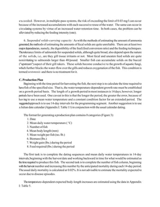 exceeded. However, in multiple-pass systems, the risk of exceeding the limit of 0.03 mg/l can occur
because of the increased accumulations with each successive reuse of the water. The same can occur in
circulating systems by virtue of an increased water-retention time. In both cases, the problem can be
alleviated by reducing the feeding intensity (rate).

     6. Suspended solids-carrying capacity: As with the methods of estimating the amount of ammonia
generated, the methods of estimating the amounts of fecal solids are quite unreliable. There are at least two
major dependencies, namely, the digestibility of the feed (feed conversion ratio) and the feeding techniques.
The tolerance limits of salmonids for suspended solids, although quite broad, also depend upon the nature
of the soli ds, i.e., are they gill tissue irritants or not. Most fecal and uneaten feed solids are quite
nonirritating to salmonids larger than 40/pound. Smaller fish can accumulate solids on the buccal
("upstream") aspect of their gill rakers. These solids become conducive to the growth of aquatic fungi,
which further blocks the water-flow over the giIIs and reduces oxygenation of the fish. This condition is
termed sestonosis and there is no treatment for it.

C. Production Plan
     Beginning with the time period for harvesting the fish, the next step is to calculate the time required to
have fish of the specified size. That is, the water temperature-dependent growth rate must be established
on a growth period basis. The length of a growth period in most instances is 14 days; however, longer
periods have been used. One caveat in this is that the longer the period, the greater the error, because of
having to use a mean water temperature and a constant condition factor for an extended period. The
suggestedapproach is to use 14-day intervals for the programming segment. Another suggestion is to use
a Julian date calendar (Appendix I: Table 11) in conjunction with the usual calendar dating.

    The format for generating a production plan contains 8 categories (Figure 3):
      1. Date
      2. Mean daily water temperature ( EC)
      3. Number of fish
      4. Mean body length (mm)
      5. Mean weight per fish (no./lb.)
      6. Biomass (lbs.)
      7. Weight gain (lbs.) during the period
      8. Feed required (lbs.) during the period

      The first task is to complete the dating sequences and mean daily water temperatures in 14-day
intervals, beginning with the harvest date and working backward in time for what would be estimated as
the time required to produce this fish. The second task is to complete the number of fish column, beginning
with the harvest number and increasing this number by the anticipated mortality during each 14-day period.
The usual daily mortality is calculated at 0.02%. It is not advisable to estimate the mortality expected to
occur due to disease episodes.

    The temperature-dependent expected body-length increases are estimated using the data in Appendix
I: Table 5.
 
