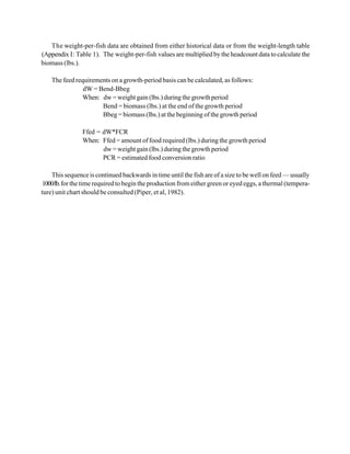 The weight-per-fish data are obtained from either historical data or from the weight-length table
(Appendix I: Table 1). The weight-per-fish values are multiplied by the headcount data to calculate the
biomass (lbs.).

    The feed requirements on a growth-period basis can be calculated, as follows:
                dW = Bend-Bbeg
               When: dw = weight gain (lbs.) during the growth period
                      Bend = biomass (lbs.) at the end of the growth period
                      Bbeg = biomass (lbs.) at the beginning of the growth period

                Ffed = dW*FCR
                When: Ffed = amount of food required (lbs.) during the growth period
                       dw = weight gain (lbs.) during the growth period
                       PCR = estimated food conversion ratio

    This sequence is continued backwards in time until the fish are of a size to be well on feed — usually
 1000/lb. for the time required to begin the production from either green or eyed eggs, a thermal (tempera-
ture) unit chart should be consulted (Piper, et al, 1982).
 