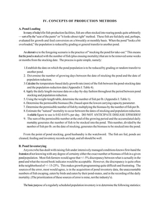 IV. CONCEPTS OF PRODUCTION METHODS

A. Pond Loading
    In many of today'sfin fish-production facilities, fish are often stocked into rearing ponds quite arbitrarily
— sort of by the "seat of the pants" or "it looks about right" method. These fish are fed daily and, perhaps,
evaluated for growth and feed conversion on a biweekly or monthly basis. When the pond "looks a bit
overloaded," the population is reduced by grading or general transfer to another pond.

      An alternative to the foregoing scenario is the practice of "stocking the pond for take-out." This means
that the pond is stocked with the number of fish (plus ensuing mortality) that are to be removed some weeks
or months from the stocking date. The process is quite simple, namely:

    1. Establish the date on which the pond population is to be reduced by grading or random transfer to
        another pond.
    2. Det ermine the number of growing days between the date of stocking the pond and the date of
        population reduction.
    3. Calculate the temperature-based daily growth rate (mm) of the fish between the pond-stocking date
        and the population-reduction date (Appendix I: Table 4).
    4. Apply the daily length-increase data on a day-by-day fashion throughout the period between pond
        stocking and population reduction.
    5. Using the weight-length table, determine the number of fish per lb. (Appendix I: Table 1).
    6. Determine the permissible biomass (lbs.) based upon the lowest carrying capacity parameter.
    7. Determine the permissible number of fish by multiplying the biomass by the number of fish per lb.
    8. Estimate the "natural" mortality to occur between the dates of stocking and population reduction.
        A reliable figure to use is 0.02-0.03% per day. DO NOT ANTICIPATE DISEASE EPISODES!
    9. The sum of the permissible number at the end of the growing period and the accumulated daily
        mortality generates the number of fish to be stocked into the pond. This number, divided by the
        number of fish per lb. on the date of stocking, generates the biomass to be stocked into the pond.

    From the point of pond stocking, good husbandry is the watchword. The fish are fed, ponds are
cleaned, feeding and inventory records are kept, and all should be well.

B. Pond Inventorying
      Anyone who has dealt with raising fish under intensively managed conditions knows first-hand the
frustration of not knowing with any degree of certainty either the exact number or biomass of fish in a given
pond population. Most fish farmers would agree that +/- 5% discrepancy between what is actually in the
pond and what the record book indicates would be acceptable. However, the discrepancy is quite often
in the neighborhood of +/- 15-25%. This makes growth programming quite difficult and frustrating. The
 sources of the error, most would agree, is in the acquisition of pond inventory data, the unaccountable
numbers of fish escaping, eaten by birds and eaten by their pond-mates, and in the recording of the daily
mortality. (The prioritization of these sources of error is mine, not the industry's).

    The basic purpose of a regularly scheduled population inventory is to determine the following statistics:
 