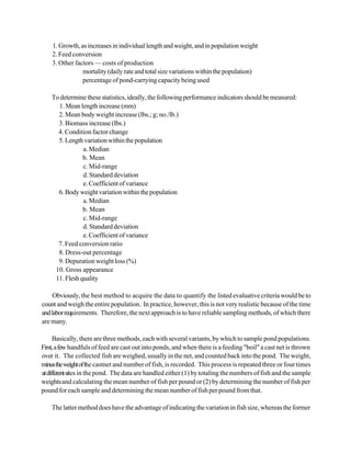 1. Growth, as increases in individual length and weight, and in population weight
    2. Feed conversion
    3. Other factors — costs of production
                mortality (daily rate and total size variations within the population)
                percentage of pond-carrying capacity being used

    To determine these statistics, ideally, the following performance indicators should be measured:
      1. Mean length increase (mm)
      2. Mean body weight increase (lbs.; g; no./lb.)
      3. Biomass increase (lbs.)
      4. Condition factor change
      5. Length variation within the population
                a. Median
                b. Mean
                c. Mid-range
                d. Standard deviation
                e. Coefficient of variance
      6. Body weight variation within the population
                a. Median
                b. Mean
                c. Mid-range
                d. Standard deviation
                e. Coefficient of variance
      7. Feed conversion ratio
      8. Dress-out percentage
      9. Depuration weight loss (%)
     10. Gross appearance
     11. Flesh quality

     Obviously, the best method to acquire the data to quantify the listed evaluative criteria would be to
count and weigh the entire population. In practice, however, this is not very realistic because of the time
and labor requirements. Therefore, the next approach is to have reliable sampling methods, of which there
are many.

      Basically, there are three methods, each with several variants, by which to sample pond populations.
First, a few handfuls of feed are cast out into ponds, and when there is a feeding "boil" a cast net is thrown
over it. The collected fish are weighed, usually in the net, and counted back into the pond. The weight,
minus the weight of the castnet and number of fish, is recorded. This process is repeated three or four times
at different sites in the pond. The data are handled either (1) by totaling the numbers of fish and the sample
weights and calculating the mean number of fish per pound or (2) by determining the number of fish per
pound for each sample and determining the mean number of fish per pound from that.

    The latter method does have the advantage of indicating the variation in fish size, whereas the former
 