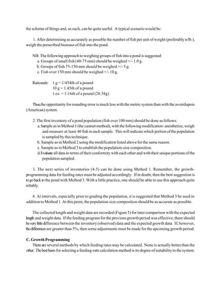 the scheme of things and, as such, can be quite useful. A typical scenario would be:

   1. After determining as accurately as possible the number of fish per unit of weight (preferably n/lb.),
weigh the prescribed biomass of fish into the pond.

    NB: The following approach to weighing groups of fish into a pond is suggested:
      a. Groups of small fish (40-75 mm) should be weighed +/- 1.0 g.
     b. Groups of fish 75-150 mm should be weighed +/- 5 g.
      c. Fish over 150 mm should be weighed +/- 10 g.

    Rationale: 1 g = 1/454th of a pound
               10 g = 1.45th of a pound
               1 oz. = 1/16th of a pound (28.38g)

   Thus,the opportunity for rounding error is much less with the metric system than with the avoirdupois
(American) system.

    2. The first inventory of a pond population (fish over 100 mm) should be done as follows:
       a. Sample as in Method 1 (the castnet method), with the following modification: anesthetize, weigh
           and measure at least 40 fish in each sample. This will indicate which portion of the population
           is sampled by this technique.
       b. Sample as in Method 2 using the modification listed above for the same reason.
       c. Sample as in Method 3 to establish the population-size composition.
       d. Evaluate all data in terms of their conformity with each other and with their unique portions of the
           population sampled.

     3. The next series of inventories (4-5) can be done using Method 1. Remember, the growth-
programming data for feeding rates must be adjusted accordingly. If in doubt, then the best suggestion is
to go back to the pond with Method 3. With a little practice, one should be able to use this approach quite
reliably.

   4. At intervals, especially prior to grading the population, it is suggested that Method 3 be used in
addition to Method 1. At this point, the population-size composition should be as accurate as possible.

     The collected length and weight data are recorded (Figure 5) for later comparison with the expected
length and weight data. If the feeding program for the previous growth period was effective, there should
be very little difference between the inventory (observed) data and the expected growth data. If, however,
the differences are greater than 5%, then some adjustments must be made for the upcoming growth period.

C. Growth Programming
    There are several methods by which feeding rates may be calculated. None is actually better than the
other. The best basis for selecting a feeding-rate calculation method is its degree of suitability to the system.
 