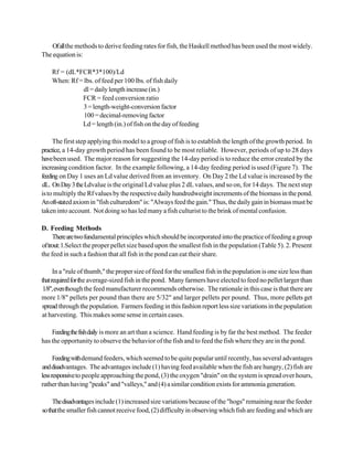 Of all the methods to derive feeding rates for fish, the Haskell method has been used the most widely.
The equation is:

    Rf = (dL*FCR*3*100)/Ld
    When: Rf = lbs. of feed per 100 lbs. of fish daily
               dl = daily length increase (in.)
              FCR = feed conversion ratio
               3 = length-weight-conversion factor
               100 = decimal-removing factor
              Ld = length (in.) of fish on the day of feeding

     The first step applying this model to a group of fish is to establish the length of the growth period. In
practice, a 14-day growth period has been found to be most reliable. However, periods of up to 28 days
have been used. The major reason for suggesting the 14-day period is to reduce the error created by the
increasing condition factor. In the example following, a 14-day feeding period is used (Figure 7). The
feeding on Day 1 uses an Ld value derived from an inventory. On Day 2 the Ld value is increased by the
dL. On Day 3 the Ldvalue is the original Ld value plus 2 dL values, and so on, for 14 days. The next step
is to multiply the Rf values by the respective daily hundredweight increments of the biomass in the pond.
An oft-stated axiom in "fish culturedom" is: "Always feed the gain." Thus, the daily gain in biomass must be
taken into account. Not doing so has led many a fish culturist to the brink of mental confusion.

D. Feeding Methods
     There are two fundamental principles which should be incorporated into the practice of feeding a group
of trout: 1.Select the proper pellet size based upon the smallest fish in the population (Table 5). 2. Present
the feed in such a fashion that all fish in the pond can eat their share.

      In a "rule of thumb," the proper size of feed for the smallest fish in the population is one size less than
that required for the average-sized fish in the pond. Many farmers have elected to feed no pellet larger than
 1/8", even though the feed manufacturer recommends otherwise. The rationale in this case is that there are
more 1/8" pellets per pound than there are 5/32" and larger pellets per pound. Thus, more pellets get
spread through the population. Farmers feeding in this fashion report less size variations in the population
at harvesting. This makes some sense in certain cases.

    Feeding the fish daily is more an art than a science. Hand feeding is by far the best method. The feeder
has the opportunity to observe the behavior of the fish and to feed the fish where they are in the pond.

      Feeding with demand feeders, which seemed to be quite popular until recently, has several advantages
and disadvantages. The advantages include (1) having feed available when the fish are hungry, (2) fish are
less responsive to people approaching the pond, (3) the oxygen "drain" on the system is spread over hours,
rather than having "peaks" and "valleys," and (4) a similar condition exists for ammonia generation.

     The disadvantages include (1) increased size variations because of the "hogs" remaining near the feeder
so that the smaller fish cannot receive food, (2) difficulty in observing which fish are feeding and which are
 