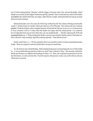 not, (3) fish wasting feed by "playing" with the trigger or because only a few activate the feeder, which
dumps excess feed, (4) the trigger mechanism getting "gummy" due to wind and rain, and (5) the feeders
are loaded by the sackful when they are empty, rather than by weight, which precludes having an accurate
feed conversion estimate.

     If demand feeders are to be used, the following method has the best chance of being economically
sound: 1. Install at least six feeders (three per side) on a 10'x100' pond. This reduces the size variation
potential. 2. Load the feeders with a weighed amount of feed that the fish are to eat over a 3-4-day period.
If th ey consume it all in 2-3 days, then the feeder sits empty until the stated period. It is common
knowledge that trout can eat more than they can use metabolically — thereby reducing the FCR and
increasing the feedcosts. 3. When loading the feeders, present some feed by hand to observe the behavior.
This is the best "early warning" signal for a disease episode. "Sick fish do not eat."

    On the small farm, i.e., <50 tons annually, there is no need for a trailer or truck-mounted pneumatic
feeder. These are expensive and not all that labor-saving on a small farm.

     So, the bottom line is hand feeding. Daily feeding frequencies are based upon the size of fish (Table
6). A novel method being used more often is to feed 7 days of feed in 5 days. The amounts of feed for
the 6th and 7th days are added to the feedings for Days 1-5. Thus, the weekends are periods of rest for
the fish farmer, as well as for the fish. From the reports, this practice works very well in that no adverse
effects have occurred.
 