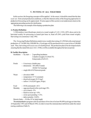 V. PUTTING IT ALL TOGETHER

    In this section, the foregoing concepts will be applied. At the outset, it should be stated that the data
used are from actual production conditions, so that the inherent utility of the foregoing approaches to
production forecasting can be appreciated. If some aspect of this section is not understood, return to the
appropriate preceding section for clarification.
    The following is an example of developing a production plan:

A. Product Definition
    2,500 rainbow trout (Kamloops strain) at a round weight of 1.42-1.191b. (85% dress-out) to be
harvested weekly for processing as boned (pin bone in, head off (56% yield from round weight).
Harvesting is to commence 1 July 1992.

    The foreg oing Product Definition entails twice-weekly harvesting of 1,250 fish with a total annual
production of 136,000 fish (100,000 lbs.). Eyed eggs will be purchased twice a year in lots of 100,000
each. Thus, harvesting will occur over a 6-month period. The production plan to be developed entails
ensuring that the stated fish size (1.42-1.19/lbs.) will be available throughout the harvest period.

B. Facility Description
    Incubation — fry start — 2 upwelling incubators
                             2 shallow troughs (1'x10'x0.75')
                             4 deep tanks (4'xl2'x3')

    Ponds       — 8 raceways; double pass
                — dimensions: 10'x100'x3' (total)
                                 10'x96.7'x3' (rearing)
                — single fall of 4.0' between ponds

    Water       — elevation 1000'
                — temperature 13 EC (constant)
                — dissolved oxygen 10.15 mg/l
                — inflow 1.9 cfs (853 gpm; 54 lps)

    Feed         — FCR (estimated) 1.45:1
    Mortality    — eggs purchased at the eyed stage=0%
                 — eye to hatch =5%
                 — hatch to swim-up =10%
                 — swim-up to ponding =3.5%
                 — daily mortality =0.02%
    Density Index — 0.4 lbs./ft3 /in. body length
    The annual production program calls for purchase of two lots of at least 98,499 eyed eggs no later than
24 September 1991 and 24 March 1992, in order to meet the stated product definition under the stated
rearing conditions (Table 5).
 