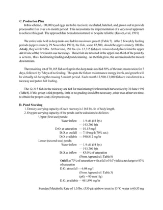 C. Production Plan
    In this scheme, 100,000 eyed eggs are to be received, incubated, hatched, and grown out to provide
processable fish over a 6-month period. This necessitates the implementation of a very novel approach
to achieve this goal. The approach has been demonstrated to be quite reliable. (Kaiser, et al, 1991)

    The entire lot is held in deep tanks and fed for maximum growth (Table 7). After 3 biweekly feeding
periods (approximately 29 November 1991), the fish, some 82,500, should be approximately 100/lbs.
Actually, they are 82.l/lbs. At this time, 150 lbs. (ca. 12,315 fish) are removed and placed into the upper
end of one of the first water-use raceways. These fish are retained in the upper one-third of the pond by
a screen, thus f acilitating feeding and pond cleaning. As the fish grow, the screen should be moved
downstream.

    Theremaining lot of 70,185 fish are kept in the deep tanks and fed 50% of the maximum ration for 7
days, followed by 7 days of no feeding. This puts the fish on maintenance energy levels, and growth will
be virtually nil during the ensuing 5-month period. Each month 12,500-13,000 fish are transferred to a
raceway and put on full feeding.

    The 12,315 fish in the raceway are fed for maximum growth to reach harvest size by 30 June 1992
(Table 8). If this group is fed properly, little or no grading should be necessary, other than at harvest time,
to obtain the proper size(s) for processing.

D. Pond Stocking
    1. Density-carrying capacity of each raceway is 1161 lbs./in of body length.
    2. Oxygen-carrying capacity of the ponds can be calculated as follows:
               Upper (first-use) ponds:
                                   Water inflow — 1.9 cfs (54 lps)
                                                  — 193,709 lph
                             D.O. at saturation — 10.15 mg/l
                                 D.O. at outfall — 7.10 mg/l (70% sat.)
                                 D.O. available — 590,812 mg/hr
               Lower (second-use) ponds:
                                   Water inflow — 1.9 cfs (54 lps)
                                                  — 193,709 lph
                                 D.O. at inflow — 83.0% of saturation
                                                  (From Appendix I: Table 8)
                                  Outfall at 70% of saturation with a fall of 4.0' yields a recharge to 83%
                                  of saturation
                                 D.O. at outfall — 6.04 mg/l
                                                  (From Appendix I: Table 3)
                                                  (pO2 = 90 mm Hg)
                                 D.O. available — 461,899 mg/hr

                 Standard Metabolic Rate of 1.3/lbs. (350 g) rainbow trout in 13 EC water is 60.53 mg
 