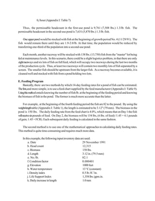 02 /hour (Appendix I: Table 7)

   Thus, the permissable headcount in the first-use pond is 9,761 (7,508 lbs.) 1.3/lb. fish. The
permissable headcount in the second-use pond is 7,631 (5,870 lbs.) 1.3/lb. fish.

    One upper pond would be stocked with fish at the beginning of growth period No. 4 (11/29/91). The
fish would remain there until they are 1.9-2.0/lb. At that time, the population would be reduced by
transferring one-third of the population into a second-use pond.

    Each month, another raceway will be stocked with 138 lbs. (13,750) fish from the "master" lot being
fed at maintenance levels. In this scenario, there could be a slight logistics problem, in that there are only
eight raceways and six lots of fish on full feed, which will occupy two raceways during the last two months
of the production cycle. Thus, at least two raceways will contain two monthly lots of fish separated by a
screen. The smaller fish should be upstream from the larger fish. As a raceway becomes available, it is
cleaned well and stocked with fish from a pond holding two lots.

E. Feeding Program
    Basically, there are two methods by which 14-day feeding rates for a pond of fish can be estimated.
The first,and more simple, is to use a feed chart supplied by the feed manufacturer (Appendix I: Table 9).
Using this method entails knowing the number of fish/lb. at the beginning of the feeding period and knowing
the biomass of fish in the pond. The former is much more accurate than the latter.

      For example, at the beginning of the fourth feeding period the fish are 82 to the pound. By using the
weight-length table (Appendix I: Table 1), the length is estimated to be 3.12" (79 mm). The biomass in the
pond is 150 lbs. The daily feeding rate from the feed chart is 4.0%, which means that on Day 1 the fish
will receive six pounds of feed. On Day 2, the biomass will be 154 lbs, (6 lbs. of feed) /1.45 = 4.1 pounds
of gain; 1.45 = FCR). Each subsequent daily feeding is calculated in the same fashion.

    The second method is to use one of the mathematical approaches to calculating daily feeding rates.
This method is quite time-consuming and requires much more data.

    In this example, the following input inventory data are used:
         a. Date                                          29 November 1991
         b. Head count                                    12,315
         c. Biomass                                       150 lbs.
         d. Length                                        3.12 in. (79.5 mm)
         e. No./lb.                                       82.1
         f. Condition factor                              0.000401
         g. Elevation                                     1000 feet
         h. Water temperature                             13 EC (constant)
         i. Density index                                 0.5 lb./ft.3 /in.
        j. Life Support Index                             1,358 lbs./gpm.in.
         k. Daily increase in length                      1.0 mm
 