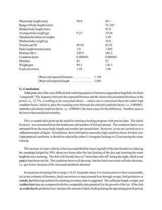 Mean body length (mm)                              94.0                     94.1
Range of body lengths (mm)                                                  76-105
Median body length (mm)                                                     93.0
Average body weight (g)                            9.23                     10.58
Standard deviation of weights                                               2.49
Median body weight (g)                                                      10.0
Number per lb.                                     49.05                    42.93
Daily length increase (mm)                         1.0                      1.045
Biomass (lbs.)                                     249.9                    286.3
Condition factor                                   0.000401                 0.000463
Mortality                                          42                       22
Weight gain                                        99.1                     136.3
Feed conversion                                    1.45                     1.06

                 Observed/expected biomass . . . . . . . . . . . . 1.146
                 Observed/expected length . . . . . . . . . . . . . 1.001

G. Conclusions
     At this point, one of the most difficult and confusing aspects of intensive aquaculture hopefully has been
"conquered." The disparity between the expected biomass and the observed (calculated) biomass in the
pond, i.e., 12.7%, is nothing to be concerned about — unless one is concerned about the rather high
condition factor, which is, plus the rounding error between the entered condition factor, i.e., 0.000401,
versus the calculated condition factor, i.e., 0.000463, the main cause for the difference. Another cause is
the lower-than-predicted mortality.

     This ex ample does point up the need for starting a feeding program with precise data. The initial
biomass was estimated from the headcount and number of fish per pound. The condition factor was
estimated from the mean body length and number-per-pound data. However, it was not carried out to a
sufficient number of digits. Nonetheless, these fish had an unusually high condition factor for their size.
Under practical conditions, it should be reduced by either (1) irregular feedings or (2) increasing the water
velocity.

     The increase in water velocity is best accomplished by removing half of the dam boards (or reducing
the standpipe height) by 50% about two hours after the last feeding of the day and restoring the water
height the next morning. The fish will literally have to "swim their tails off" during the night, which is not
going to hurt them one bit. The condition factor will decrease, but the feed conversion will also decrease,
i.e., get worse, because of the increased metabolic demand.

     In situations of rearing fish in large (>O.25 A) ponds where it is inconvenient to have a reasonably
accurate estimate of biomass, feed conversion or unaccounted loss through escape, bird predation or
mortality, the following method of evaluating inventory data is suggested. The collected length, weight, and
condition factor data are compared with the comparable data prepared for the growth of the lot. If the fish
are smaller than the predicted size, increase the amount of daily feeding during the upcoming growth period,
 