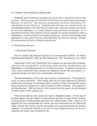 VI. COPING WITH DISEASE PROBLEMS

     Perhaps the most troublesome occurrence on a trout farm is losing fish to this or that
disease. On the average, the total loss of fish from eyed egg to processing ranges
b e t w e e n 4 5 and 55%. The diseases causing these losses are classified as (1)
n o n infectious or (2) infectious. Noninfectious diseases are caused mostly by
environmental problems with which the fish cannot cope. Infectious diseases are caused
by microbial pathogens, i.e., viruses, bacteria, fungi, protozoa, and metazoa. It is a
generalized consensus that infectious disease episodes are usually preceded by either a
subclinical or clinical episode of a noninfectious process. However, most farmers, and
pathologists as well, seem to be more concerned about the infectious diseases. Perhaps
this presentation will serve to change some opinions.

A. Noninfectious Diseases

   1. Physiological Diseases

    Stress is a complex physiological response to an environmental condition. Its effects,
both directly and indirectly, affect the fish (Wedemeyer, 1981; Wedemeyer, et al, 1984).

    Causal factors in the acute (short-term) stress response are the day-to-day husbandry
activities such as population, inventorying, pond cleaning, transportation, and
administration of chemotherapeutants for an infectious process. Common causal factors
in the chronic (long-term) stress response are population density and water quality, i.e.,
ammonia-nitrogen, low-level toxic contaminants, and hypoxia.

      The main clinical feature of the acute stress response is hyperactivity. Physiologically,
t h e r e a re many alterations. Chief among them are the rapid depletion of intrarenal
ascorbic acid, an increase in circulating cortisol, cessation of renal and intestinal activity,
hemoconcentration, leukocytosis, and an increase in blood ammonia. This response is
the Alarm Reaction. With the removal of the stressor from the system, the physiological
activities return to their original state.

    If the stressor persists in the system, the stage of Adaptation ensues. In this stage of
the stress response, the fish "adjusts" its physiological activities to cope with the situation.
For the most part, all physiological parameters are within baseline values. However, the
longer the fish must accommodate the stressor, the more pronounced are the deleterious
effects. Growth rates begin to decline measurably and a generalized melanosis becomes
apparent. Concomitant with this is the loss of tissue integrity between the fin rays,
especially the caudal, anal, and pectoral fins.
 