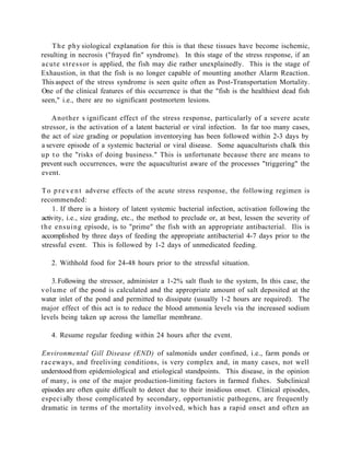 T h e phy siological explanation for this is that these tissues have become ischemic,
resulting in necrosis ("frayed fin" syndrome). In this stage of the stress response, if an
acute s t r e s s or is applied, the fish may die rather unexplainedly. This is the stage of
Exhaustion, in that the fish is no longer capable of mounting another Alarm Reaction.
This aspect of the stress syndrome is seen quite often as Post-Transportation Mortality.
One of the clinical features of this occurrence is that the "fish is the healthiest dead fish
seen," i.e., there are no significant postmortem lesions.

    Another s ignificant effect of the stress response, particularly of a severe acute
stressor, is the activation of a latent bacterial or viral infection. In far too many cases,
the act of size grading or population inventorying has been followed within 2-3 days by
a severe episode of a systemic bacterial or viral disease. Some aquaculturists chalk this
u p t o the "risks of doing business." This is unfortunate because there are means to
prevent such occurrences, were the aquaculturist aware of the processes "triggering" the
event.

T o p r e v e n t adverse effects of the acute stress response, the following regimen is
recommended:
     1. If there is a history of latent systemic bacterial infection, activation following the
activity, i.e., size grading, etc., the method to preclude or, at best, lessen the severity of
t h e e n s u i n g episode, is to "prime" the fish with an appropriate antibacterial. Ilis is
accomplished by three days of feeding the appropriate antibacterial 4-7 days prior to the
stressful event. This is followed by 1-2 days of unmedicated feeding.

   2. Withhold food for 24-48 hours prior to the stressful situation.

     3. Following the stressor, administer a 1-2% salt flush to the system, In this case, the
v o l u m e of the pond is calculated and the appropriate amount of salt deposited at the
water inlet of the pond and permitted to dissipate (usually 1-2 hours are required). The
major effect of this act is to reduce the blood ammonia levels via the increased sodium
levels being taken up across the lamellar membrane.

   4. Resume regular feeding within 24 hours after the event.

Environmental Gill Disease (END) of salmonids under confined, i.e., farm ponds or
r a c eways, and freeliving conditions, is very complex and, in many cases, not well
understood from epidemiological and etiological standpoints. This disease, in the opinion
of many, is one of the major production-limiting factors in farmed fishes. Subclinical
episodes are often quite difficult to detect due to their insidious onset. Clinical episodes,
especi ally those complicated by secondary, opportunistic pathogens, are frequently
dramatic in terms of the mortality involved, which has a rapid onset and often an
 
