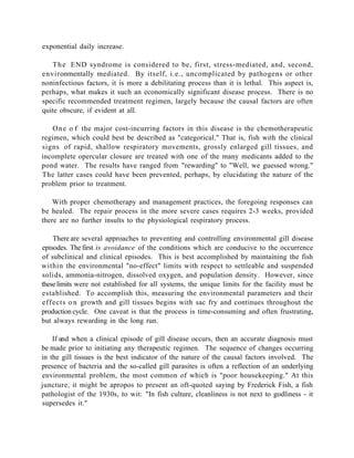 exponential daily increase.

   T h e END syndrome is considered to be, first, stress-mediated, and, second,
environmentally mediated. By itself, i.e., uncomplicated by pathogens or other
noninfectious factors, it is more a debilitating process than it is lethal. This aspect is,
perhaps, what makes it such an economically significant disease process. There is no
specific recommended treatment regimen, largely because the causal factors are often
quite obscure, if evident at all.

   O n e o f the major cost-incurring factors in this disease is the chemotherapeutic
regimen, which could best be described as "categorical." That is, fish with the clinical
signs of rapid, shallow respiratory movements, grossly enlarged gill tissues, and
incomplete opercular closure are treated with one of the many medicants added to the
pond water. The results have ranged from "rewarding" to "Well, we guessed wrong."
The latter cases could have been prevented, perhaps, by elucidating the nature of the
problem prior to treatment.

    With proper chemotherapy and management practices, the foregoing responses can
be healed. The repair process in the more severe cases requires 2-3 weeks, provided
there are no further insults to the physiological respiratory process.

    There are several approaches to preventing and controlling environmental gill disease
episodes. The first is avoidance of the conditions which are conducive to the occurrence
of subclinical and clinical episodes. This is best accomplished by maintaining the fish
within the environmental "no-effect" limits with respect to settleable and suspended
solids, ammonia-nitrogen, dissolved oxygen, and population density. However, since
these limits were not established for all systems, the unique limits for the facility must be
established. To accomplish this, measuring the environmental parameters and their
effects o n growth and gill tissues begins with sac fry and continues throughout the
production cycle. One caveat is that the process is time-consuming and often frustrating,
but always rewarding in the long run.

    If and when a clinical episode of gill disease occurs, then an accurate diagnosis must
be made prior to initiating any therapeutic regimen. The sequence of changes occurring
in the gill tissues is the best indicator of the nature of the causal factors involved. The
presence of bacteria and the so-called gill parasites is often a reflection of an underlying
environmental problem, the most common of which is "poor housekeeping." At this
juncture, it might be apropos to present an oft-quoted saying by Frederick Fish, a fish
pathologist of the 1930s, to wit: "In fish culture, cleanliness is not next to godliness - it
supersedes it."
 