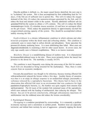 Once the problem is defined, i.e., the major causal factors identified, the next step is
to "re-balance" the system. This is best accomplished by first withholding feed for 3-4
d a y s , if the fish are of sufficient size to permit this. This will (1) reduce the oxygen
demand of the fish, (2) reduce the ammonia-nitrogen generated by the fish, and (3)
reduce the fecal and uneaten solids in the system. Second, administer sufficient salt (as
granulated NACI) to the system to obtain a 1-2% solution. This will (1) reduce the blood
ammonianitrogen levels, (2) stimulate mucus secretion, (3) and have an astringent effect
on the gill tissues. Third, reduce the population density to approximately one-half the
oxygen-related carrying capacity of the system. This should be accomplished without
unduly stressing the fish.

   N e p h r o l ithiasis is a chronic inflammatory condition in which calcium and other
minerals p recipitate within the distal renal and collecting tubules. This condition is
commonly seen in waters high in carbon dioxide and phosphates. Some speculate the
presence of a dietary mediating factor. It is more debilitating than lethal. Most cases are
diagnosed coincidentally to examining a fish for other causal factors. In severe cases, the
only sign usually seen is bilateral exophthalmia. 'Mere is no known treatment.

    Strawberry Disease is a nondebilitating disease of rainbow trout. It is characterized
by circumscribed reddened areas in the skin. These occur primarily below the lateral line
posterior to the dorsal fin. The morbidity is usually 10-15%

   The condition is most frequently seen during the processing of the fish for market.
Such f i s h a r e discarded as being unsuited for the marketplace. Thus, there is some
concern from an economic standpoint.

    For years, the causal factor was thought to be infectious, because treating affected fish
with an antibacterial reduced the lesions within a few days. Another theory of causation
w a s that it is an atopy an allergic response to an unidentified allergin, presumably a
substance released by a saprophytic bacterium. This theory had its basis in the
observation that affected fish were in an environment that was conducive for high
populations of saprophytic bacteria, i.e., the benthos was quite organic from uneaten feed
and fecal material. The GI tracts of the resident fish contained many of the saprophytes,
which were reduced with the feeding of antibacterial, thus reducing the allergin. This
theory has yet to be proven conclusively, although subcutaneous injections of
antihistamine into the reddened areas did reduce the lesions considerably.

2. Psychological Diseases
    Fin-nipping is a condition precipitated by overcrowding. It is commonly a problem
in concrete raceways and is uncommon in earthen ponds. Rainbow trout are especially
territorial, and defend their territory by acts of aggression - primarily nipping the dorsal
 